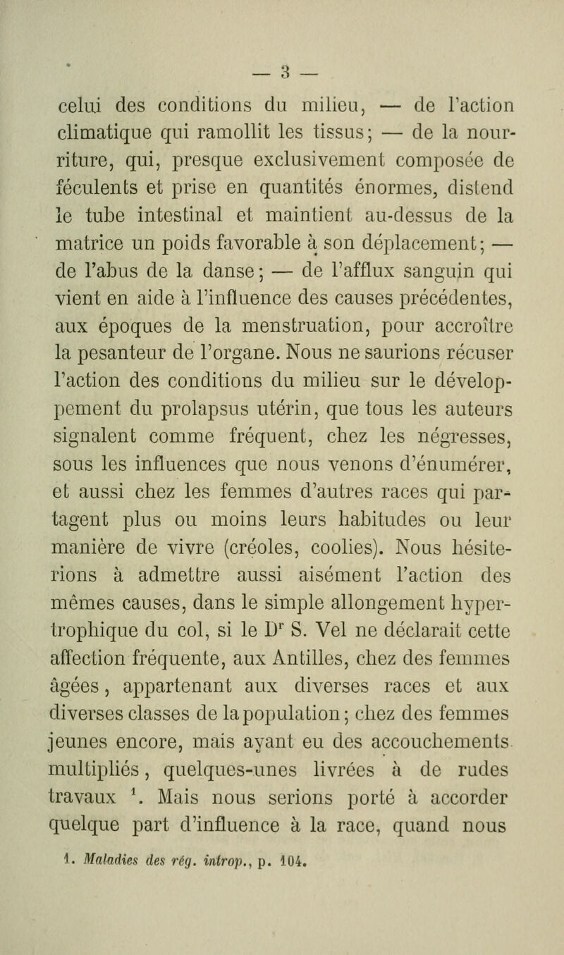 celui des conditions du milieu, — de l'action climatique qui ramollit les tissus; — de la nour- riture, qui, presque exclusivement composée de féculents et prise en quantités énormes, distend le tube intestinal et maintient au-dessus de la matrice un poids favorable à son déplacement; — de l'abus de la danse ; — de l'afflux sanguin qui vient en aide à l'influence des causes précédentes, aux époques de la menstruation, pour accroître la pesanteur de l'organe. Nous ne saurions récuser l'action des conditions du milieu sur le dévelop- pement du prolapsus utérin, que tous les auteurs signalent comme fréquent, chez les négresses, sous les influences que nous venons d'énumérer, et aussi chez les femmes d'autres races qui par-» tagent plus ou moins leurs habitudes ou leur manière de vivre (créoles, coolies). Nous hésite- rions à admettre aussi aisément l'action des mêmes causes, dans le simple allongement hyper- Irophique du col, si le D* S. Vel ne déclarait cette aftection fréquente, aux Antilles, chez des femmes âgées, appartenant aux diverses races et aux diverses classes de la population; chez des femmes jeunes encore, mais ayant eu des accouchements multipliés, quelques-unes livrées à de rudes travaux \ Mais nous serions porté à accorder quelque part d'influence à la race, quand nous 1. Maladies des rég. introp., p. 104.