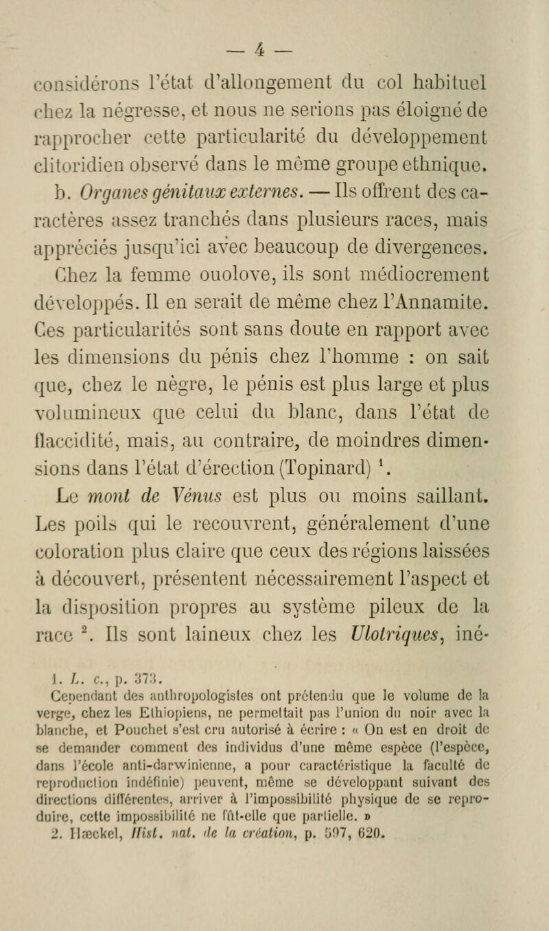 considérons l'état d'allongement du col habituel chez la négresse, et nous ne serions pas éloigné de rapprocher cette particularité du développement clitoridien observé dans le même groupe ethnique. b. Organes génitaux externes. — Ils offrent des ca- ractères assez tranchés dans plusieurs races, mais appréciés jusqu'ici avec beaucoup de divergences. Chez la femme ouolove, ils sont médiocrement développés. Il en serait de même chez l'Annamite. Ces particularités sont sans doute en rapport avec les dimensions du pénis chez l'homme : on sait que, chez le nègre, le pénis est plus large et plus volumineux que celui du blanc, dans l'état de flaccidité, mais, au contraire, de moindres dimen- sions dans l'état d'érection (ïopinard) \ Le mont de Vénus est plus ou moins saillant. Les poils qui le recouvrent, généralement d'une coloration plus claire que ceux des régions laissées à découvert, présentent nécessairement l'aspect et la disposition propres au système pileux de la race ^ Ils sont laineux chez les Ulotriques, iné- 1. /.. c, p. :m. Cepcnfiant des îinUiropologisles ont prétcn-Ju que le volume de la verge, chez les Elhiopiens, ne permettait pas l'union du noir avec la blanche, et Pouchet s'est cru autorisé à écrire : <( On est en droit de se demander comment des individus d'une môme espèce (respcce, dans l'école anti-darwinienne, a pour caractéristique la faculté de reproduction indéfinie) peuvent, môme se développant suivant des directions diiïérentes, arriver à l'impossibilité physique de se i-cpro- duirc, cette impossibilité ne rût-elle que partielle. »