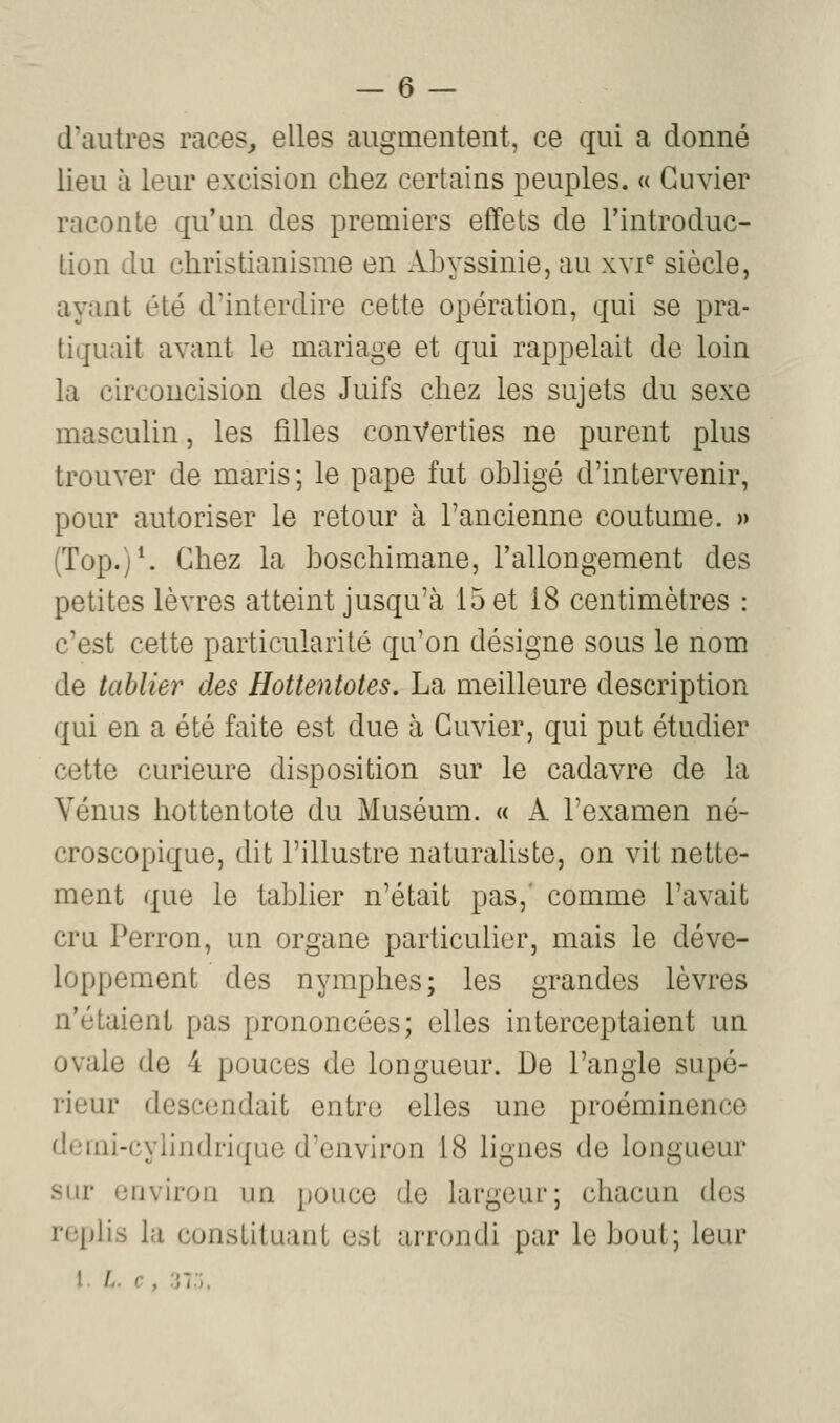 d'autres races^ elles augmentent, ce qui a donné lieu à leur excision chez certains peuples. « Guvier raconte qu'un des premiers effets de l'introduc- tion du christianisme en Abyssinie, au xvr siècle, ayant été d'interdire cette opération, qui se pra- tiquait avant le mariage et qui rappelait de loin la circoncision des Juifs chez les sujets du sexe masculin, les filles converties ne purent plus trouver de maris; le pape fut obligé d'intervenir, pour autoriser le retour à l'ancienne coutume. » (Top.)^ Chez la boschimane, l'allongement des petites lèvres atteint jusqu'à 15 et 18 centimètres : c'est cette particularité qu'on désigne sous le nom de tablier des Hottentotes. La meilleure description qui en a été faite est due à Guvier, qui put étudier cette curieure disposition sur le cadavre de la Vénus hottentote du Muséum. « A l'examen né- croscopique, dit l'illustre naturaliste, on vit nette- ment que le tablier n'était pas,' comme l'avait cru Perron, un organe particulier, mais le déve- loppement des nymphes; les grandes lèvres n'étaient pas prononcées; elles interceptaient un ovale de 4 pouces de longueur. De l'angle supé- rieur descendait entre elles une proéminence demi-cylindrique d'environ 18 lignes de longueur sur environ un pouce de largeur; chacun des replis la constituant est arrondi par le bout; leur I A. c, ;j7:;.