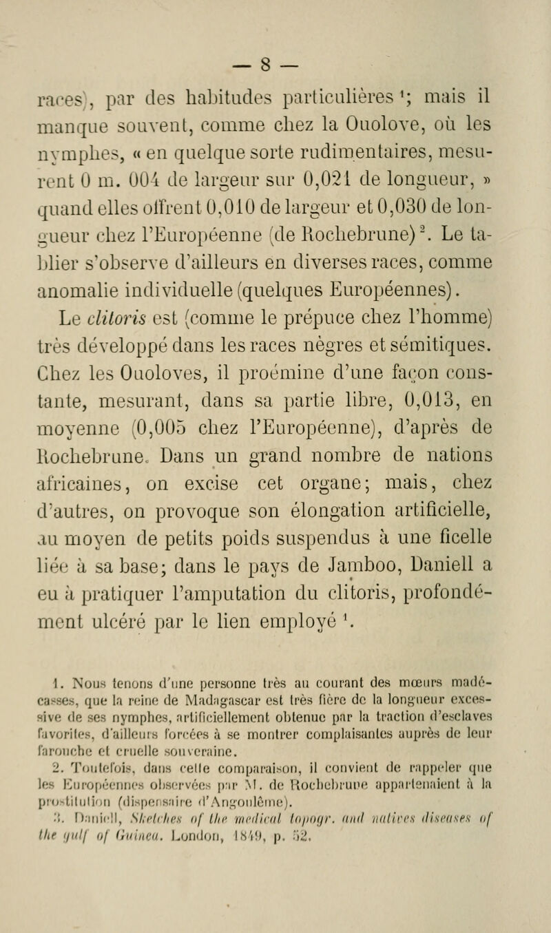 races), par des habitudes particulières ^; mais il manque souvent, comme chez la Ouolove, où les nymphes, « en quelque sorte rudimentaires, mesu- rent 0 m. U04 de largeur sur 0,021 de longueur, « quand elles olfrent 0,010 de largeur et 0,030 de lon- gueur chez l'Européenne (de Kochebrune). Le ta- blier s'observe d'ailleurs en diverses races, comme anomalie individuelle (quelques Européennes). Le clitoris est (comme le prépuce chez l'homme) très développé dans les races nègres et sémitiques. Chez les Ouoloves, il proémine d'une façon cons- tante, mesurant, dans sa partie libre, 0,013, en moyenne (0,005 chez l'Européenne), d'après de liochebrune. Dans un grand nombre de nations africaines, on excise cet organe; mais, chez d'autres, on provoque son élongation artificielle, au moyen de petits poids suspendus à une ficelle liée à sa base; dans le pays de Jamboo, Daniell a eu à pratiquer l'amputation du clitoris, profondé- ment ulcéré par le lien employé K \. Nous tenons d'une personne très au courant des mœurs madé- casses, que la reine de Madagascar est très ficrc de la lonj^iieur exces- sive de ses nymphes, artificiellement obtenue par la traction d'esclaves favorites, d'ailleurs forcées à se montrer complaisantes auprès de leur farouche et cruelle souveraine. 2. Toutefois, dans celle comparaison, il convient de rappeler que les 10urof)éennes observées p;ir M. de Rocliehrune uppailenaient à la pro>tilulion (dispcfis.'iire d'Ansoulôine). .'{, Daniell, SheUltes nf l/ic médical tnjtogr. (iml udlircs iliscases af tlie ijuif (}f iiuliwi. London, lis'iî). p. .iii.