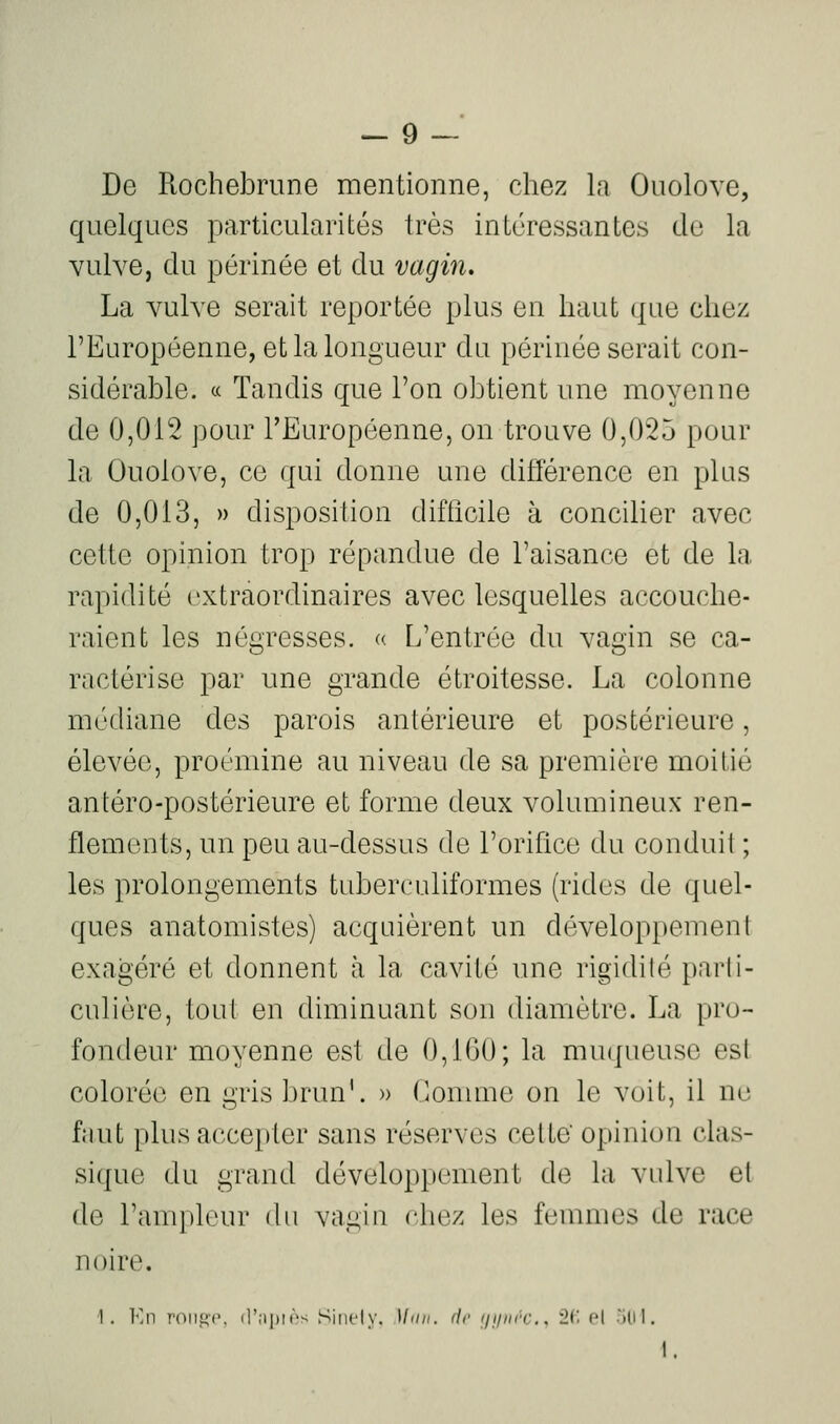 De Rochebrune mentionne, chez la Ouolove, quelques particularités très intéressantes de la vulve, du périnée et du vagin, La vulve serait reportée plus en haut que chez l'Européenne, et la longueur du périnée serait con- sidérable. c( Tandis que l'on obtient une moyenne de 0,012 pour l'Européenne, on trouve 0,025 pour la Ouolove, ce qui donne une différence en plus de 0,013, » disposition difficile à concilier avec cette opinion trop répandue de l'aisance et de la rapidité extraordinaires avec lesquelles accouche- raient les négresses. « L'entrée du vagin se ca- ractérise par une grande étroitesse. La colonne médiane des parois antérieure et postérieure, élevée, proémine au niveau de sa première moitié antéro-postérieure et forme deux volumineux ren- flements, un peu au-dessus de l'orifice du conduit ; les prolongements tuberculiformes (rides de quel- ques anatomistes) acquièrent un développement exagéré et donnent à la cavité une rigidilé parli- culière, tout en diminuant son diamètre. La pro- fondeur moyenne est de 0,160; la muqueuse es! colorée en gris brun'. » Gomme on le voit, il ne faut plus accepter sans réserves cette' opinion clas- sique du grand développement de la vulve et de l'ampleur du vagin chez les femmes de race noire. ■1. Kn roiiiif'. d'i-ipir-i Sincly. 1/'///. fie ininrc., 2(1 pI -'ilil.