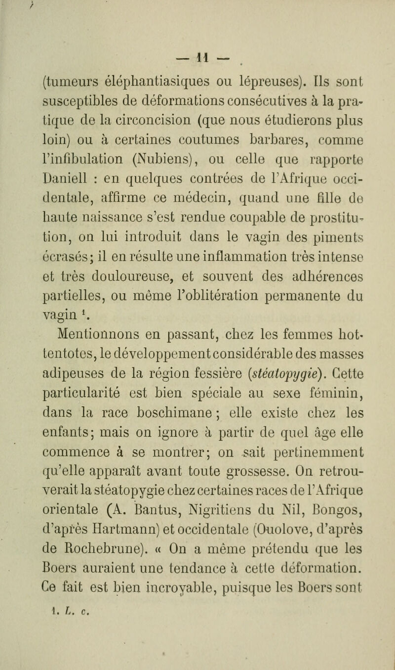 (tumeurs éléphantiasiques ou lépreuses). Ils sont susceptibles de déformations consécutives à la pra- tique de la circoncision (que nous étudierons plus loin) ou à certaines coutumes barbares, comme l'infibulation (Nubiens), ou celle que rapporte Daniell : en quelques contrées de l'Afrique occi- dentale, affirme ce médecin, quand une fille de haute naissance s'est rendue coupable de prostitu- tion, on lui introduit dans le vagin des piments écrasés; il en résulte une inflammation très intense et très douloureuse, et souvent des adhérences partielles, ou même l'oblitération permanente du vagin *. Mentionnons en passant, chez les femmes hot« tentotes, le développement considérable des masses adipeuses de la région fessière {stéatopygié). Cette particularité est bien spéciale au sexe féminin, dans la race boschimane ; elle existe chez les enfants; mais on ignore à partir de quel âge elle commence à se montrer; on sait pertinemment qu'elle apparaît avant toute grossesse. On retrou- verait la stéatopygié chez certaines races de l'Afrique orientale (A. IBantus, Nigritiens du Nil, Bongos, d'après Hartmann) et occidentale (Ouolove, d'après de Rochebrune). « On a même prétendu que les Boers auraient une tendance à cette déformation. Ce fait est bien incroyable, puisque les Boers sont 1. L. c.