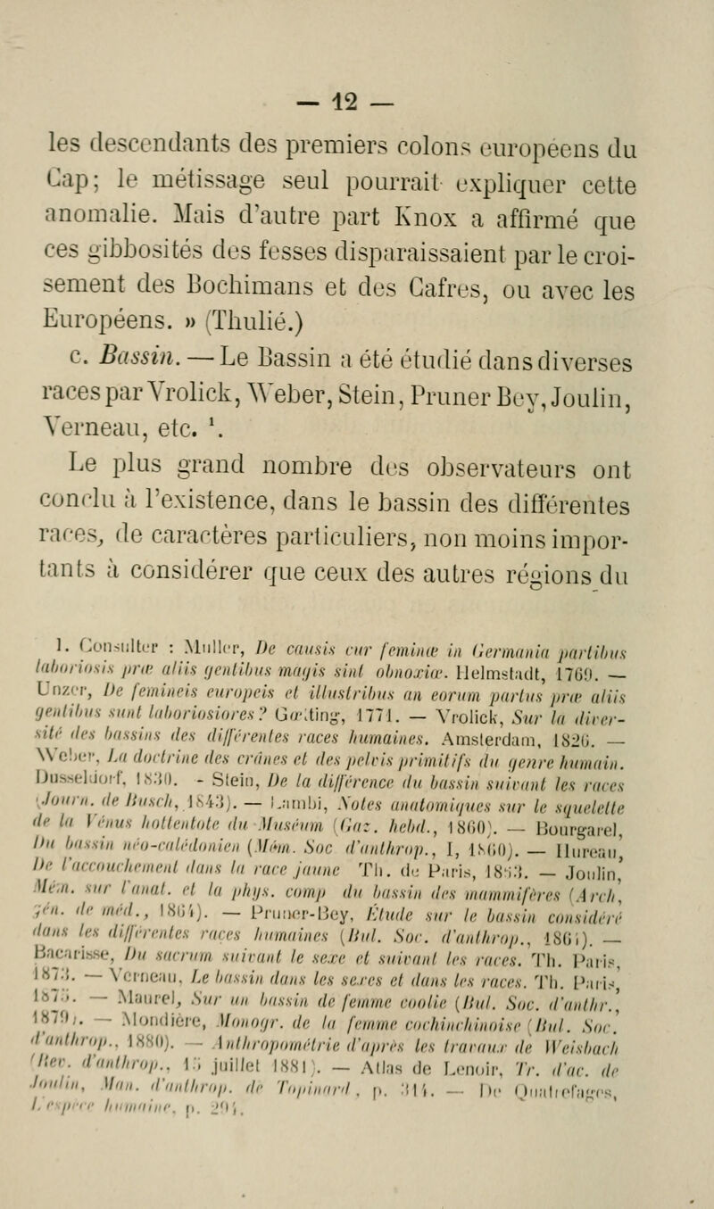les descendants des premiers colons européens du Cap; le métissage seul pourrait expliquer cette anomalie. Mais d'autre part Knox a affirmé que ces gibbosités des fesses disparaissaient par le croi- sement des Bocbimans et des Gafres, ou avec les Européens. » (Thulié.) c. Bassin. — Le Bassin a été étudié dans diverses racesparVrolick,Weber,Stein,PrunerBey,Joulin, Yerneau, etc. \ Le plus grand nombre dus observateurs ont conclu à l'existence, dans le bassin des différentes races, de caractères particuliers, non moins impor- tants à considérer que ceux des autres régions du 1. Consulter : Millier, De causis car feminœ in Hennania parUhiis lah(t/-iosis jjrœ aliis (jentihus mrn/ii! sint ohnoxiœ. lJelms:f.i(it, 1760. — Unz'T, De femincis europeis et llliistrihus an eorum paiiuH pra> aliis genlilnm sunt liihoriosiores? Gr/';tiny, 1771. — Vrolick, Sur la diTer- silr (les bassins des di/férentes races humaines, .^mslerdam, ISiG. — \Vc!)(M', La doctrine des crânes et des pelcis primitifs da (/enre humain. iJusseliiocf, Ks;{(). - Slein, De la di/férencc du bassin sairant les races 'Journ.de Jiusch, iW.i). — Lïirnbi, Xoles anatomiques sur le squelette de la Vénus hollentote du Muséum (Gaz. hclul., 1S(iO\ — Hoiirgaiel hn bassin néo-calédonien {.Uém. Soc d'anlhruj/., I, IsiiO;. — Hnroaii^ De l'accouchement dans la race Jaune Th. de Paris, IH^ùi. — Joiilin' Me.n. sur l'anat. et la phijs. comp du bassin des mammifères (Arch :;én. de méd., I8lji). — PruiKîr-Bey, Étude sur le bassin considéré dans les différentes races humaines {liai. Soc. d'anlkrop., 18(J1). — Bajjarisse, />>»/ sacrum suivant le sexe et suivant les races. Th. Paris, I87;{. — \'Grr)eaii. Le luissin dans les se.res et dans les races. Th. Paris,' \^iy>. — Maiirel, Sur an Ijassin de femme coolie {Ihil. Soc. d'anthr.\ 1871);. — Moruiière, Monofjr. de la femme cochinchinoise [liul. Soc] d'anthrop.. 1S80). - Anthropométrie d'après les Iravau.r de Weisbuch 'Hev. d'anthrop.. i:, juillet 1881 \ - Allas do Lcnoir, Tr. d'ac. de Joiittn, Man. d'anlhrop. de Tuiiinard, p. .ili. — | h- Oiialipra^^cs, l.c\pnr hiiinniiii', j). J'r,.