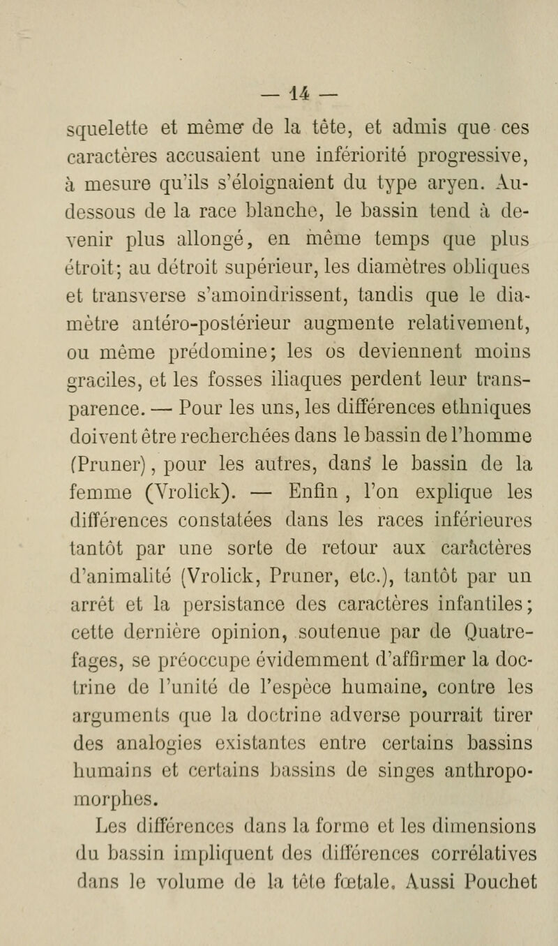squelette et mêmer de la tête, et admis que ces caractères accusaient une infériorité progressive, à mesure qu'ils s'éloignaient du type aryen. Au- dessous de la race blanche, le bassin tend à de- venir plus allongé, en même temps que plus étroit; au détroit supérieur, les diamètres obliques et transverse s'amoindrissent, tandis que le dia- mètre antéro-postérieur augmente relativement, ou même prédomine; les os deviennent moins graciles, et les fosses iliaques perdent leur trans- parence. — Pour les uns, les différences ethniques doivent être recherchées dans le bassin de l'homme (Pruner), pour les autres, dan^ le bassin de la femme (Yrolick). — Enfin , l'on explique les différences constatées dans les races inférieures tantôt par une sorte de retour aux caractères d'animahté (Vrolick, Pruner, etc.), tantôt par un arrêt et la persistance des caractères infantiles; cette dernière opinion, soutenue par de Quatre- fages, se préoccupe évidemment d'affirmer la doc- trine de l'unité de l'espèce humaine, contre les arguments que la doctrine adverse pourrait tirer des analogies existantes entre certains bassins humains et certains bassins de singes anthropo- morphes. Les différences dans la forme et les dimensions du bassin impliquent des différences corrélatives dans le volume de la tête fœtale. Aussi Pouchet