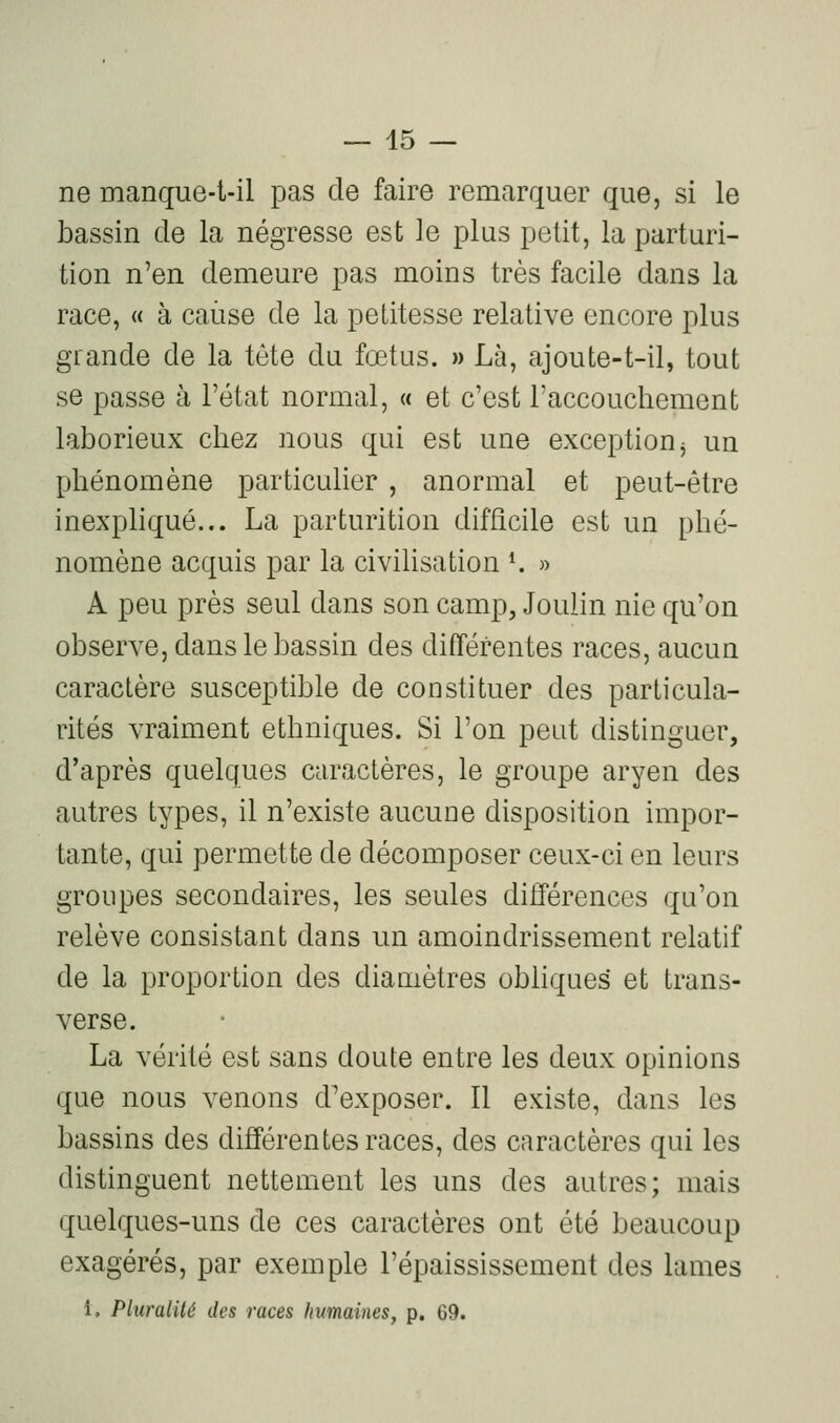 ne manque-t-il pas de faire remarquer que, si le bassin de la négresse est le plus petit, la parturi- tion n'en demeure pas moins très facile dans la race, « à cause de la petitesse relative encore plus grande de la tète du fœtus. » Là, ajoute-t-il, tout se passe à l'état normal, « et c'est l'accouchement laborieux chez nous qui est une exception^ un phénomène particulier , anormal et peut-être inexpliqué... La parturition difficile est un phé- nomène acquis par la civihsation K » A peu près seul dans son camp, Joulin nie qu'on observe, dans le bassin des différentes races, aucun caractère susceptible de constituer des particula- rités vraiment ethniques. Si l'on peut distinguer, diaprés quelques caractères, le groupe aryen des autres types, il n'existe aucune disposition impor- tante, qui permette de décomposer ceux-ci en leurs groupes secondaires, les seules différences qu'on relève consistant dans un amoindrissement relatif de la proportion des diaaiètres obhques et trans- verse. La vérité est sans doute entre les deux opinions que nous venons d'exposer. Il existe, dans les bassins des différentes races, des caractères qui les distinguent nettement les uns des autres; mais quelques-uns de ces caractères ont été beaucoup exagérés, par exemple l'épaississement des lames i. Pluralité des races humaines, p. 69.