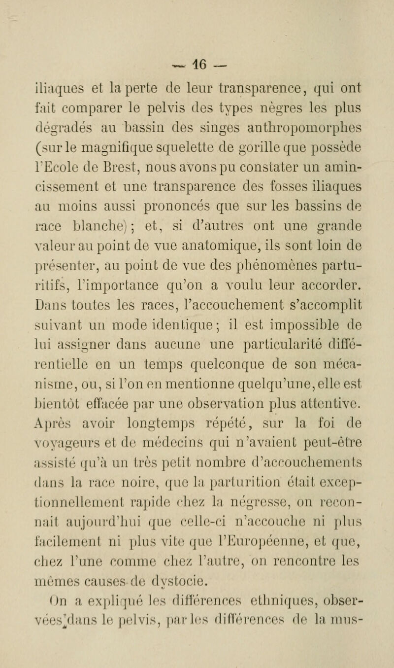 -> 46 — iliaques et la perte de leur transparence, qui ont fait comparer le pelvis des types nègres les plus dégradés au bassin des singes anthropomorphes (sur le magnifique squelette de gorille que possède l'Ecole de Brest, nous avons pu constater un amin- cissement et une transparence des fosses iliaques au moins aussi prononcés que sur les bassins de race blanche); et, si d'autres ont une grande valeur au point de vue anatomique, ils sont loin de présenter, au point de vue des phénomènes partu- rilifs, l'importance qu'on a voulu leur accorder. Dans toutes les races, l'accouchement s'accomplit suivant un mode identique; il est impossible de lui assigner dans aucune une particularité diffé- rentielle en un temps quelconque de son méca- nisme, ou, si l'on en mentionne quelqu'une,elle est bientôt effacée par une observation plus attentive. Après avoir longtemps répété, sur la foi de voyageurs et de médecins qui n'avaient peut-êtTe assisté qu'à un très petit nombre d'accouchements dans la rac(3 noire, qii(3 l;i jiiii'liiritiuii élail excep- ti(jnnellement rajude chez lu négresse, on recon- nail aiijoiii'd'hui que celle-ci n'accouche ni plus facilemeni ni plus vite; que l'Européenne, et que, chez l'une comme chez l'autre, on rencontre les mêmes causes de dystocie. On a expliqué les différences ethniques, obser- vées/buis l(î pelvis, jinrbîs difféi'cnces do l;i mus-