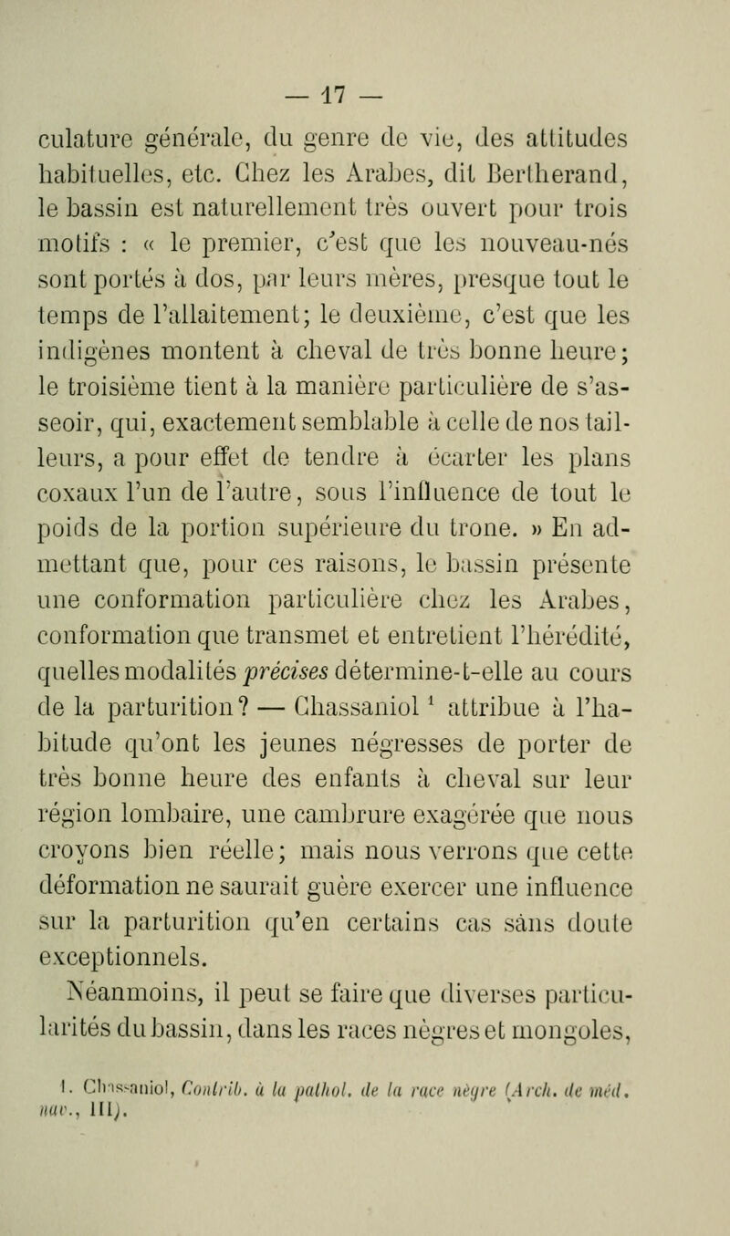 culature générale, du genre de vie, des attitudes habituelles, etc. Chez les Arabes, dit Berlherand, le bassin est naturellement très ouvert pour trois motifs : (( le premier, c'est que les nouveau-nés sont portés à dos, par leurs mères, i)resque tout le temps de l'allaitemenL; le deuxième, c'est que les indigènes montent à cheval de très bonne heure; le troisième tient à la manière particulière de s'as- seoir, qui, exactement semblable à celle de nos tail- leurs, a pour effet de tendre à écarter les plans coxaux l'un de l'autre, sous l'inlluence de tout le poids de la portion supérieure du trône. » En ad- mettant que, pour ces raisons, le bassin présente une conformation particulière chez les Arabes, conformation que transmet et entretient l'hérédité, quelles modalités j9rm5-e5 détermine-t-elle au cours de la parturition? — Chassaniol ^ attribue à l'ha- bitude qu'ont les jeunes négresses de porter de très bonne heure des enfants à cheval sur leur région lombaire, une cambrure exagérée que nous croyons bien réelle; mais nous verrons que cette déformation ne saurait guère exercer une influence sur la parturition qu'en certains cas sans doute exceptionnels. Néanmoins, il peut se faire que diverses particu- larités du bassin, dans les races nègres et mongoles, I. ClinsNTiiiol, ConirUi. ù lu imlhol. de la race nèyre (Arcli. de méd. nui\, ni).