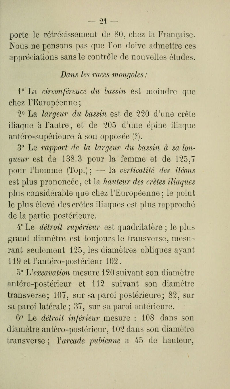 — 51 — porte le rétrécissement de 80, chez la Française. Nous ne pensons pas que Ton doive admettre ces appréciations sans le contrôle de nouvelles études. Dans les races mongoles: l** La circonférence du bassin est moindre que chez l'Européenne; 2^ La largeur du bassin est de 220 d'une crête iliaque à Tautre, et de 205 d'une épine iliaque antéro-supérieure à son opposée (?). 3 Le rapport de la largeur du bassin à sa Ion- gueur est de 138.3 pour la femme et de 125,7 pour l'homme (Top.) ; — la verticalité des iléons est plus prononcée, et la hauteur des crêtes iliaques plus considérahle que chez l'Européenne; le point le plus élevé des crêtes iliaques est plus rapproché de la partie postérieure. 4° Le détroit supérieur est quadrilatère ; le plus grand diamètre est toujours le transverse, mesu-- rant seulement 125, les diamètres ohliques ayant 119 et l'antéro-postérieur 102. 5** Vexcavation mesure 120 suivant son diamètre antéro-postérieur et 112 suivant son diamètre transverse; 107, sur sa paroi postérieure; 82, sur sa paroi latérale ; 37, sur sa paroi antérieure. 6° Le détroit inférieur mesure : 108 dans son diamètre antéro-postérieur, 102 dans son diamètre transverse ; Y arcade pubienne a 45 de hauteur,