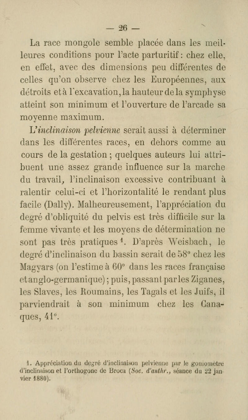 La race mongole semble placée dans les meil- leures conditions pour l'acte parturitif : chez elle, en effet, avec des dimensions peu dijfférentes de celles qu'on observe chez les Européennes, aux détroits et à rexcavation,la hauteur delà symphyse atteint son minimum et l'ouverture de l'arcade sa moyenne maximum. L'inclinaison pelvienne serait aussi à déterminer dans les différentes races, en dehors comme au cours de la gestation ; quelques auteurs lui attri- buent une assez grande influence sur la marche du travail^ l'inclinaison excessive contribuant à ralentir celui-ci et l'horizontalité le rendant plus facile (Daily). Malheureusement, l'appréciation du degré d'obliquité du pelvis est très difficile sur la femme vivante et les moyens de détermination ne sont pas très pratiques ^ D'après Weisbach, le degré d'inclinaison du bassin serait de 58 chez les Magyars (on l'estime à 60 dans les races française et anglo-germanique) ; puis, passant parles Ziganes, les Slaves, les Roumains, les Tagals et les Juifs, il parviendrait à son minimum chez les Cana- ques, 41. 1. Appr(!!Cialion du de;,'^ d'inclinaison pelvienne p;ir le yoinuiiietre d'inclinaison et rorltiogone de Broca {Soc. d'antlw., séance du 22 jan- vier 1880).