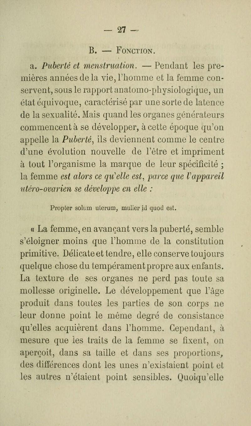 B. — Fonction. a. Puberté et menstruation. — Pendant les pre- mières années de la vie, l'iiorame et la femme con- servent, sous le rapport anatomo-physiologique, un état équivoque, caractérisé par une sorte de latence de la sexualité. Mais quand les organes générateurs commencent à se développer, à cette époque qu'on appelle la Puberté^ ils deviennent comme le centre d'une évolution nouvelle de l'être et impriment à tout l'organisme la marque de leur spécificité ; la femme est alors ce qu'elle est, parce que rappareil utéro-ovarien se développe en elle : Propter solum ulerum, mulier id qaod est. « La femme, en avançant vers la puberté, semble s'éloigner moins que l'homme de la constitution primitive. Délicate et tendre, elle conserve toujours quelque chose du tempérament propre aux enfants. La texture de ses organes ne perd pas toute sa mollesse originelle. Le développement que l'âge produit dans toutes les parties de son corps ne leur donne point le même degré de consistance qu'elles acquièrent dans l'homme. Cependant, à mesure que les traits de la femme se fixent, on aperçoit, dans sa taille et dans ses proportions, des différences dont les unes n'existaient point et les autres n'étaient point sensibles. Quoiqu'elle
