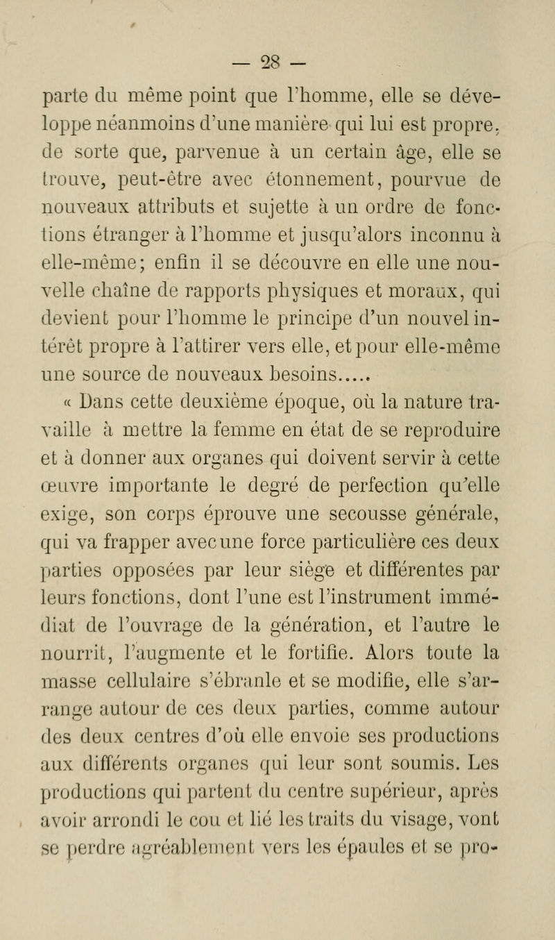 parte du même point que Thomme, elle se déve- loppe néanmoins d'une manière qui lui est propre, de sorte que, parvenue à un certain âge, elle se trouve, peut-être avec étonnement, pourvue de nouveaux attributs et sujette à un ordre de fonc- tions étranger à l'iiomme et jusqu'alors inconnu à elle-même; enfin il se découvre en elle une nou- velle chaîne de rapports physiques et moraux, qui devient pour l'homme le principe d'un nouvel in- térêt propre à l'attirer vers elle, et pour elle-même une source de nouveaux besoins « Dans cette deuxième époque, où la nature tra- vaille à mettre la femme en état de se reproduire et à donner aux organes qui doivent servir à cette œuvre importante le degré de perfection qu'elle exige, son corps éprouve une secousse générale, qui va frapper avec une force particulière ces deux parties opposées par leur siège et différentes par leurs fonctions, dont l'une est l'instrument immé- diat de l'ouvrage de la génération, et l'autre le nourrit, l'augmente et le fortifie. Alors toute la masse cellulaire s'ébranle et se modifie, elle s'ar- range autour de ces deux parties, comme autour des deux centres d'où elle envoie ses productions aux différents organes qui leur sont soumis. Les productions qui partent (hi centre supérieur, après avoir arrondi le cou et lié les traits du visage, vont se perdre agréablement vers les épaules et se pro-