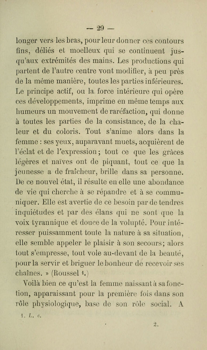 longer vers les bras, pour leur donn(3r ces contours fins, déliés el moelleux qui se continuent jus- qu'aux extrémités des mains. Les productions qui partent de l'autre centre vont modifier, à peu près de la même manière, toutes les parties inférieures. Le principe actif, ou la force intérieure qui opère ces développements, imprime en même temps aux humeurs un mouvement de raréfaction, qui donne à toutes les parties de la consistance, de la cha- leur et du coloris. Tout s'anime alors dans la femme : ses yeux, auparavant muets, acquièrent de l'éclat et de l'expression ; tout ce que les grâces légères et naïves ont de piquant, tout ce que la jeunesse a de fraîcheur, brille dans sa personne. De ce nouvel état, il résulte en elle une abondance de vie qui cherche à se répandre et à se commu- niquer. Elle est avertie de ce besoin par de tendres inquiétudes et par des élans ([ui ne sont que la voix tyrannique et douce de la volupté. Pour inté- resser puissamment toute la nature à sa situation, elle semble appeler le plaisir à son secours; alors tout s'empresse, tout vole au-devant de la beauté, pour la servir et briguer le bonheur de recevoir ses chaînes. « (Roussel i.) Voilà bien ce qu'est la femme naissant à sa fonc- lion, apparaissant pour la première fois dans son rôle physiologique, base de son nMc social. A i. f.. c.