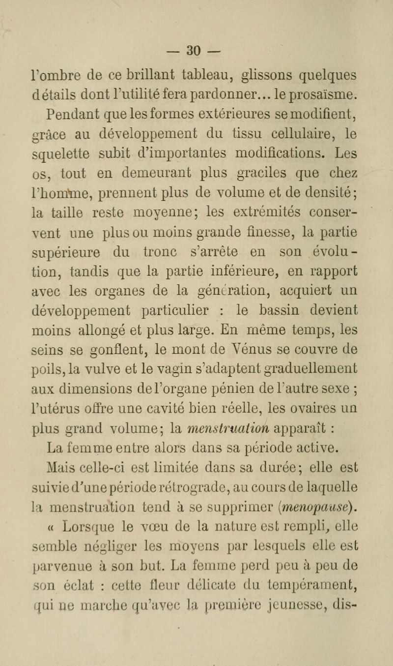 Tombre de ce brillant tableau, glissons quelques détails dont l'utilité fera pardonner... le prosaïsme. Pendant que les formes extérieures se modifient, grâce au développement du tissu cellulaire, le squelette subit d'importantes modifications. Les os, tout en demeurant plus graciles que chez l'bomtoe, prennent plus de volume et de densité; la taille reste moyenne; les extrémités conser- vent une plus ou moins grande finesse, la partie supérieure du tronc s'arrête en son évolu- tion, tandis que la partie inférieure, en rapport avec les organes de la géntration, acquiert un développement particulier : le bassin devient moins allongé et plus large. En même temps, les seins se gonflent, le mont de Yénus se couvre de poils, la vulve et le vagin s'adaptent graduellement aux dimensions de l'organe pénien de l'autre sexe ; l'utérus oiïre une cavité bien réelle, les ovaires un plus grand volume ; la menstruation apparaît : La femme entre alors dans sa période active. Mais celle-ci est limitée dans sa durée ; elle est suivie d'une période rétrograde, au cours de laquelle la menstruation tend à se supprimer [ménopause). « Lorsque le vœu de la nature est rempli^ elle semble négliger les moyens jjar lesquels elle est parvenue à son but. La femme perd peu à peu de son éclat : cette fleur délicate du tempérament, qui ne marcUe qu'avec la [iremière jeunesse, dis-
