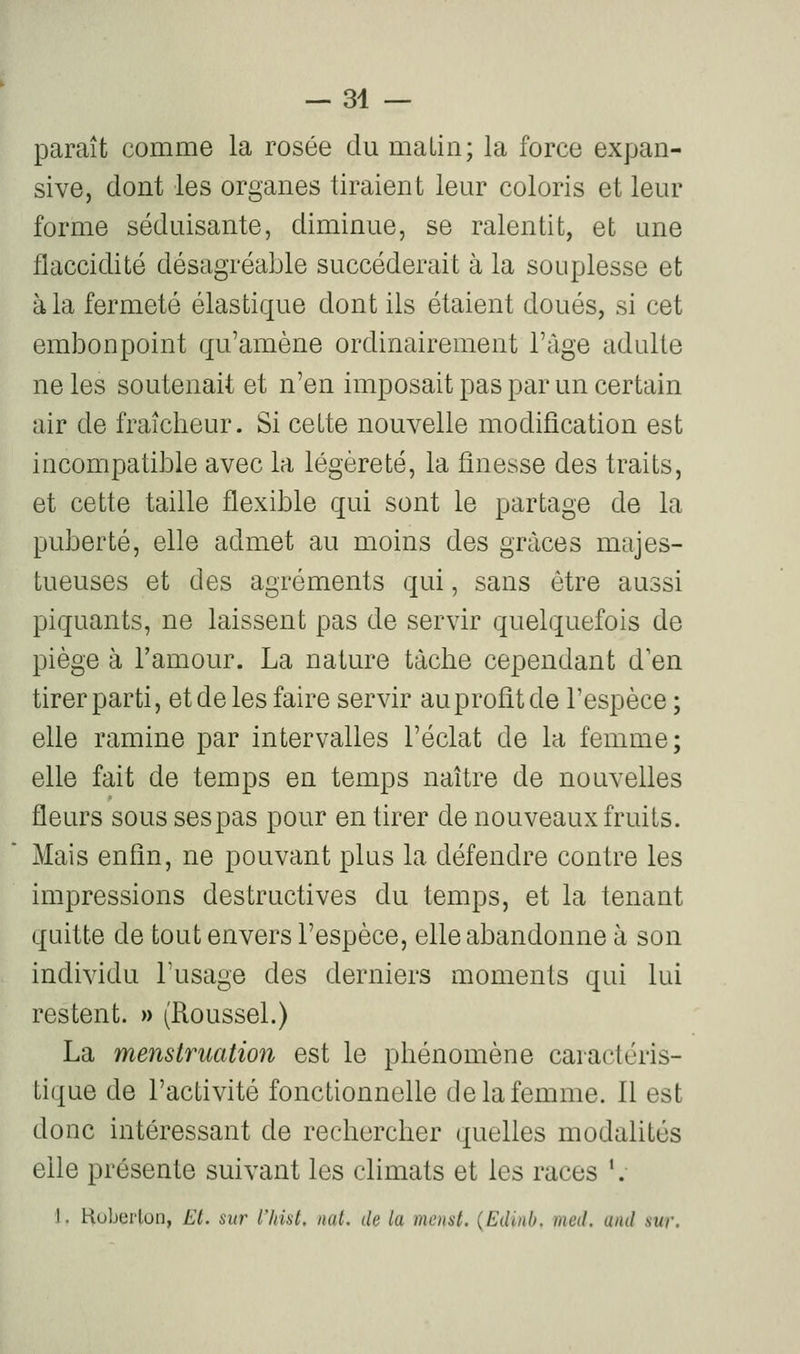 paraît comme la rosée du malin; la force expan- sive, dont les organes tiraient leur coloris et leur forme séduisante, diminue, se ralentit, et une flaccidité désagréable succéderait à la souplesse et à la fermeté élastique dont ils étaient doués, si cet embonpoint qu'amène ordinairement l'âge adulte ne les soutenait et n'en imposait pas par un certain air de fraîcheur. Si celte nouvelle modification est incompatible avec la légèreté, la finesse des traits, et cette taille flexible qui sont le partage de la puberté, elle admet au moins des grâces majes- tueuses et des agréments qui, sans être aussi piquants, ne laissent pas de servir quelquefois de piège à l'amour. La nature tache cependant d en tirer parti, et de les faire servir au profit de l'espèce ; elle ramine par intervalles l'éclat de la femme; elle fait de temps en temps naître de nouvelles fleurs sous sespas pour en tirer de nouveaux fruits. Mais enfin, ne pouvant plus la défendre contre les impressions destructives du temps, et la tenant quitte de tout envers l'espèce, elle abandonne à son individu l'usage des derniers moments qui lui restent. » (Roussel.) La menstruation est le phénomène caractéris- tique de l'activité fonctionnelle de la femme. 11 est donc intéressant de rechercher quelles modalités elle présente suivant les climats et les races '. 1. Hoberlon, El. sur l'Itist. ual, de la menai. (Eilinh. met!, uiul sur.