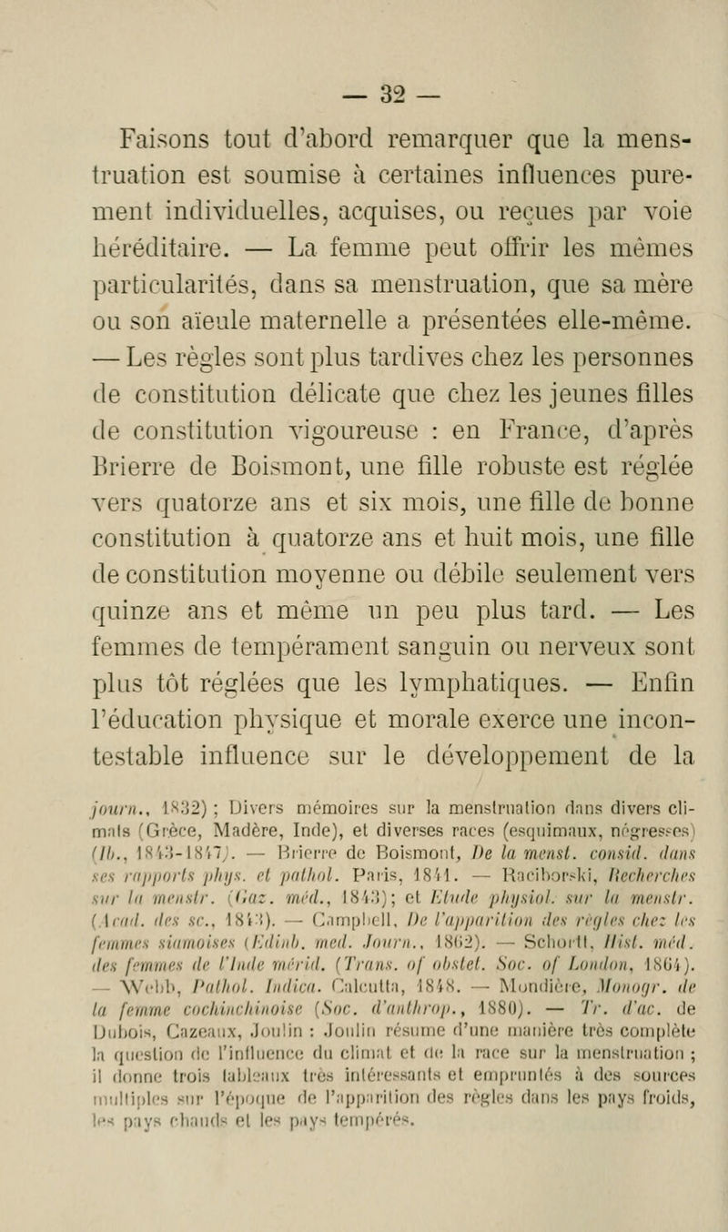 Faisons tout d'abord remarquer que la mens- truation est soumise à certaines influences pure- ment individuelles, acquises, ou reçues par voie héréditaire. — La femme peut oifrir les mêmes particularités, dans sa menstruation, que sa mère ou son aïeule maternelle a présentées elle-même. — Les règles sont plus tardives chez les personnes de constitution délicate que chez les jeunes filles de constitution vigoureuse : en France, d'après Brierre de Boismont, une fille robuste est réglée vers quatorze ans et six mois, une fille de bonne constitution à quatorze ans et huit mois, une fille de constitution moyenne ou débile seulement vers quinze ans et même un peu plus tard. — Les femmes de tempérament sanguin ou nerveux sont plus tôt réglées que les lymphatiques. — Fnhn l'éducation physique et morale exerce une incon- testable influence sur le développement de la jauni., 1H;j2) ; Divers mémoires sur la menslriialion dans divers cli- mals (Grèce, Madère, Inde), et diverses races (esquimaux, nôgresî-os) {Ih., 184.'i-18'f7j. — Brierre de Boismont, De la menst. consid. danfi sex rapports phys. cl palliai. Paris, 18'il. — Racihorslvi, liechrrchi'n sur la rnciislr. ((iaz. mvd., 18'(15); et Klnde phyùal. sur la menslr. {.\cad. des se, 18i{)- — (>.un[jli(ill. De l'apparilian des règles cite: les femmes siamoises (Edinh. nicd. Jaarn., IS(i2). — Sclioill, llisl. méd. des femmes de l'iade mérld. {Trans. af obstel. Soc. of London, 18G4). — SVcltb, l'aUial. Indica. Calcutta, 1848. — Mondière, Manarjr. de la femme cachincliinoise {Soc. d'antlirop., 1880). — Tr. d'ac. de Dubois, Cazeaux, Jouliri : .louiiii résume d'une mauicre très complète la question de l'inllueiiccî du climat et de; la race sur la menslruation ; il donne trois tableaux très inléi-essanis et emi)riinlés à des sources ninlliples sur l'époque de l'apparilioii des règles dans les pays froids, !('•< pays chauds et les pays tempérés.
