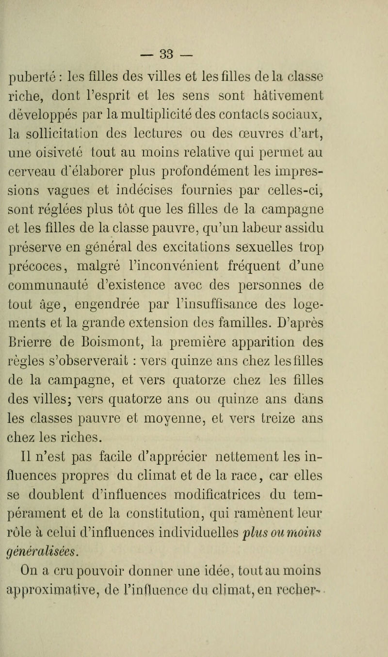 puberté : les filles des villes et les filles delà classe riche, dont l'esprit et les sens sont hâtivement développés par la multiplicité des contacts sociaux, la sollicitation des lectures ou des œuvres d'art, une oisiveté tout au moins relative qui permet au cerveau d'élaborer plus profondément les impres- sions vagues et indécises fournies par celles-ci, sont réglées plus tôt que les filles de la campagne et les filles de la classe pauvre, qu'un labeur assidu préserve en général des excitations sexuelles trop précoces, malgré l'inconvénient fréquent d'une communauté d'existence avec des personnes de tout âge, engendrée par l'insuffisance des loge- ments et la grande extension des familles. D'après Brierre de Boismont, la première apparition des règles s'observerait : vers quinze ans chez les filles de la campagne, et vers quatorze chez les filles des villes; vers quatorze ans ou quinze ans d'ans les classes pauvre et moyenne, et vers treize ans chez les riches. Il n'est pas facile d'apprécier nettement les in- fluences propres du climat et de la race, car elles se doublent d'influences modificatrices du tem- pérament et de la constitution, qui ramènent leur rôle à celui d'influences individuelles plus ou moins généralisées. On a cru pouvoir donner une idée, tout au moins approximative, de l'influence du climat, en recher-