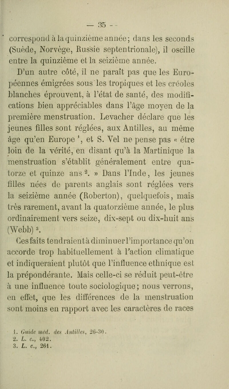 correspond à la quinzième année; dans les seconds (Suède, Norvège, Russie septentrionale), il oscille entre la quinzième et la seizième année. D'un autre côté, il ne paraît pas que les Euro- péennes émigrées sous les tropiques et les créoles blanches éprouvent, à l'état de santé, des modifi- cations bien appréciables dans l'âge moyen de la première menstruation. Levacher déclare que les jeunes filles sont réglées, aux Antilles, au même âge qu'en Europe \ et S. Yel ne pense pas « être loin de la vérité, en disant qu'à la Martinique la menstruation s'établit généralement entre qua- torze et quinze ans^. » Dans l'Inde, les jeunes filles nées de parents anglais sont réglées vers la seizième année (Roberton), quelquefois, mais très rarement, avant la quatorzième année, le plus ordinairement vers seize, dix-sept ou dix-huit ans (Webb) K Ces faits tendraient à diminuer l'importance qu'on accorde trop habituellement à Faction climatique et indiqueraient plutôt que l'influence ethnique est la prépondérante. Mais celle-ci se réduit peut-être à une influence toute sociologique; nous verrons, on eflet, que les diff'érences de la menstruation sont moins en rapport avec les caractères de races 1. Guide méd. des Antilles, 26-30. 2. L. c, 402. 3. L. c, 261.