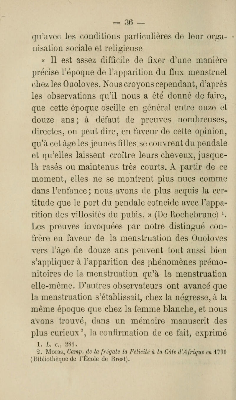 qivavec les conditions particulières de leur orga- nisation sociale et religieuse ce II est assez difficile de fixer d'une manière précise l'époque de l'apparition du flux menstruel chez les Ouoloves. Nous croyons cependant, d'après les observations qu'il nous a été donné de faire, que cette époque oscille en général entre onze et douze ans ; à défaut de preuves nombreuses, directes, on peut dire, en faveur de cette opinion, qu'à cet âge les jeunes filles se couvrent du pendale et qu'elles laissent croître leurs cheveux, jusque- là rasés ou maintenus très courts. A partir de ce moment, elles ne se montrent plus nues comme dans l'enfance; nous avons de plus acquis la cer- titude que le port du pendale coïncide avec l'appa- rition des villosités du pubis. » (De Rochebrune) *. Les preuves invoquées par notre distingué con- frère en faveur de la menstruation des Ouoloves vers l'âge de douze ans peuvent tout aussi bien s'appliquer à l'apparition des phénomènes prémo- nitoires de la menstruation qu'à la menstruation elle-même. D'autres observateurs ont avancé que la menstruation s'établissait, chez la négresse, à la même époque que chez la femme blanche, et nous avons trouvé, dans un mémoire manuscrit des plus curieux', la confirmation do ce fait^ exprimé 1. /.. c, 281. 2. Moras, Camp, de la [régale la Fclicité à la Côte d'Afrique en 1700 (BiblioniCfiuc de rÉcule de Brest).