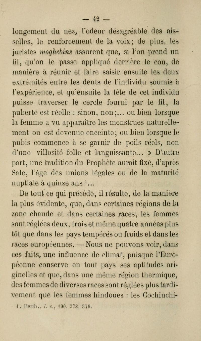 longement du nez^ Todeiir désagréable des ais- selles, le renforcement de la voix; de plus, les juristes moghebins assurent que, si l'on prend un fil, qu'on le passe appliqué derrière le cou, de manière à réunir et faire saisir ensuite les deux extrémités entre les dents de l'individu soumis à l'expérience, et qu'ensuite la tête de cet individu puisse traverser le cercle fourni par le fil, la puberté est réelle : sinon, non;... ou bien lorsque la femme a vu apparaître les menstrues naturelle- ment ou est devenue enceinte; ou bien lorsque le pubis commence à se garnir de poils réels, non d'une villosité folle et languissante... » D'autre part, une tradition du Prophète aurait fixé, d'après Sale, l'âge des unions légales ou de la maturité nuptiale à quinze ans ... De tout ce qui précède, il résulte, de la manière la plus évidente, que, dans certaines régions de la zone chaude et dans certaines races, les femmes sont réglées deux, trois et môme quatre années plus tôt que dans les pays tempérés ou froids et dans les races européennes. —Nous ne pouvons voir, dans ces faits, une influence de climat, puisque l'Euro- péenne conserve en tout pays ses aptitudes ori- ginelles et que, dans une même région thermique, des femmes de diverses races sont réglées plus tardi- vement que les femmes hindoues : les Cochinchi- 1. I>rlli., /. c, UIO, :;7S, 'MU.