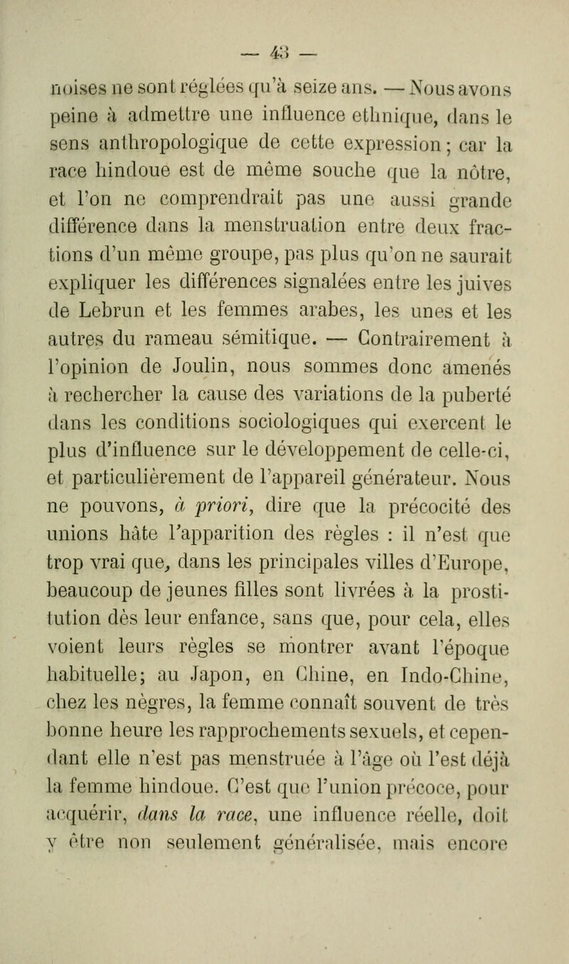 — 4:] — noises ne sont réglées qu'à seize ans. — Nous avons peine à admettre une influence ethnique, dans le sens anthropologique de cette expression ; car la race hindoue est de môme souche que la nôtre, et l'on ne comprendrait pas une aussi grande différence dans la menstruation entre deux frac- tions d'un même groupe, pas plus qu'on ne saurait expliquer les différences signalées entre les juives de Lebrun et les femmes arabes, les unes et les autres du rameau sémitique. — Contrairement à l'opinion de Joulin, nous sommes donc amenés à rechercher la cause des variations de la puberté dans les conditions sociologiques qui exercent le plus d'influence sur le développement de celle-ci, et particulièrement de l'appareil générateur. Nous ne pouvons, à 'priori, dire que la précocité des unions hâte Tapparition des règles : il n'est que trop vrai que^ dans les principales villes d'Europe, beaucoup de jeunes filles sont livrées à la prosti- tution dès leur enfance, sans que, pour cela, elles voient leurs règles se montrer avant l'époque habituelle; au Japon, en Chine, en Indo-Chine, chez les nègres, la femme connaît souvent de très bonne heure les rapprochements sexuels, et cepen- dant elle n'est pas menstruée à l'âge où l'est déjà la femme hindoue. C'est que l'union précoce, pour acquérir, dans la race^ une influence réelle, doit y être non seulement énérnlisée, mais encore