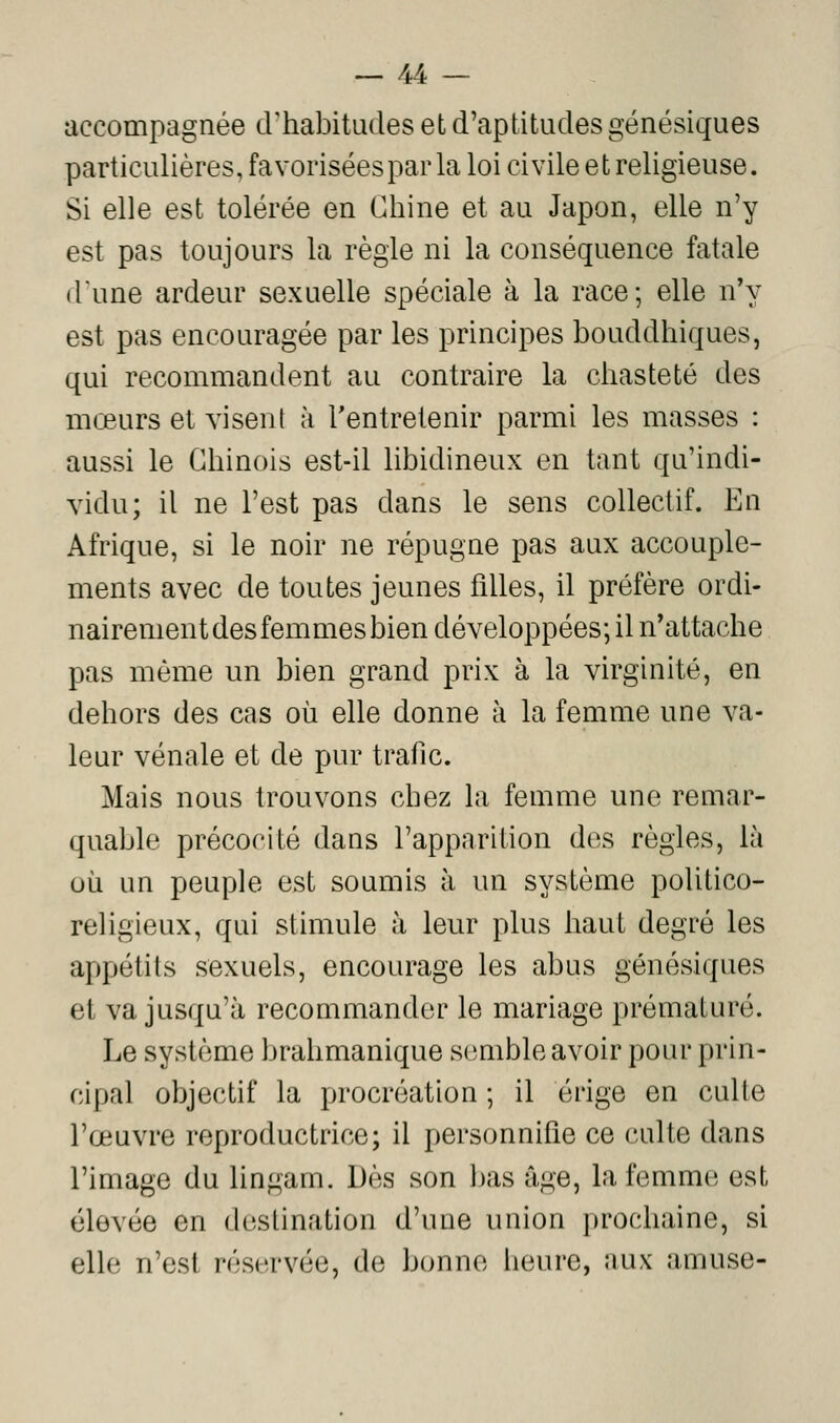accompagnée cUhabitudes et d'aptitudes génésiques particulières, favorisées par la loi ci vile et religieuse. Si elle est tolérée en Chine et au Japon, elle n'y est pas toujours la règle ni la conséquence fatale dune ardeur sexuelle spéciale à la race; elle n'y est pas encouragée par les principes bouddhiques, qui recommandent au contraire la chasteté des mœurs et visent à Tentrelenir parmi les masses : aussi le Chinois est-il libidineux en tant qu'indi- vidu; il ne l'est pas dans le sens collectif. En Afrique, si le noir ne répugne pas aux accouple- ments avec de toutes jeunes filles, il préfère ordi- nairement des femmes bien développées; il n'attache pas même un bien grand prix à la virginité, en dehors des cas où elle donne à la femme une va- leur vénale et de pur trafic. Mais nous trouvons chez la femme une remar- quable précocité dans l'apparition des règles, là où un peuple est soumis à un système politico- religieux, qui stimule à leur plus haut degré les appétits sexuels, encourage les abus génésiques et va jusqu'à recommander le mariage prématuré. Le système brahmanique semble avoir pour prin- cipal objectif la procréation ; il érige en culte l'œuvre reproductrice; il personnifie ce culte dans l'image du lingam. Dès son bas âge, la femme est élevée en destination d'une union prochaine, si elle n'est réservée, de bonne heure, aux amuse-