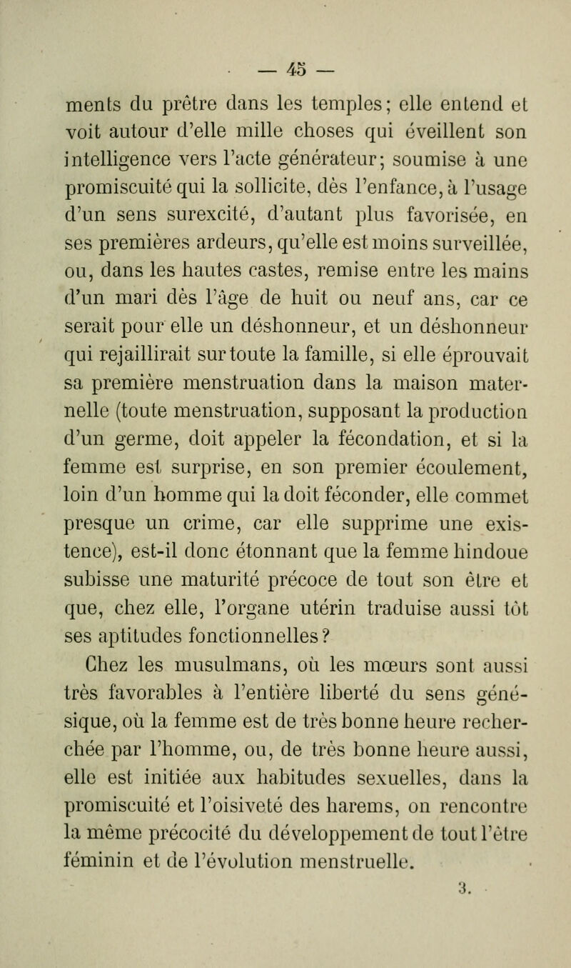 ments du prêtre dans les temples; elle entend et voit autour d'elle mille choses qui éveillent son intelligence vers l'acte générateur; soumise à une promiscuité qui la sollicite, dès l'enfance, à l'usage d'un sens surexcité, d'autant plus favorisée, en ses premières ardeurs, qu'elle est moins surveillée, ou, dans les hautes castes, remise entre les mains d'un mari dès l'âge de huit ou neuf ans, car ce serait pour elle un déshonneur, et un déshonneur qui rejaillirait sur toute la famille, si elle éprouvait sa première menstruation dans la maison mater- nelle (toute menstruation, supposant la production d'un germe, doit appeler la fécondation, et si la femme est surprise, en son premier écoulement, loin d'un homme qui la doit féconder, elle commet presque un crime, car elle supprime une exis- tence), est-il donc étonnant que la femme hindoue subisse une maturité précoce de tout son être et que, chez elle, l'organe utérin traduise aussi tôt ses aptitudes fonctionnelles? Chez les musulmans, où les mœurs sont aussi très favorables à l'entière liberté du sens géné- sique, où la femme est de très bonne heure recher- chée par l'homme, ou, de très bonne heure aussi, elle est initiée aux habitudes sexuelles, dans la promiscuité et l'oisiveté des harems, on rencontre la même précocité du développement de tout l'être féminin et de l'évolution menstruelle. 3.
