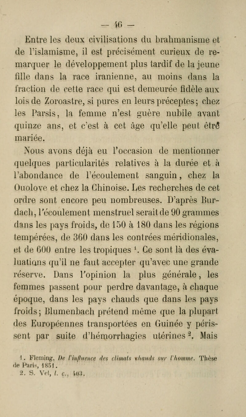 — iO - Entre les deux civilisations du brahmanisme et de rislamisme, il est précisément curieux de re- marquer le développement plus tardif de la jeune fille dans la race iranienne, au moins dans la fraction de cette race qui est demeurée fidèle aux lois de Zoroastre, si pures en leurs préceptes ; chez les Parsis, la femme n'est guère nubile avant quinze ans, et c'est à cet âge qu'elle peut être mariée. Nous avons déjà eu l'occasion de mentionner quelques particularités relatives à la durée et à l'abondance de l'écoulement sanguin, chez la Ouolove et chez la Chinoise. Les recherches de cet ordre sont encore peu nombreuses. D'après Eur- dach, l'écoulement menstruel serait de 90 grammes dans les pays froids, de 150 à 180 dans les régions tempérées, de 360 dans les contrées méridionales, et de 600 entre les tropiques \ Ce sont là des éva- lualians qu'il ne faut accepter qu'avec une grande réserve. Dans Topinion la plus générale, les femmes passent pour perdre davantage, à chaque époque, dans les pays chauds que dans les pays froids ; Blumenbach prétend même que la plupart des Européennes transportées en Guinée y péris- sent par suite d'hémorrhagios utérines -. Mais 1. Fleming, Ih; rinlliinirt' ilm clIiiKils tlidnih sur lliummc. Tliôse (le Paris, i8:>l. 2. S. Vcl, /. t.. 'ni.',.