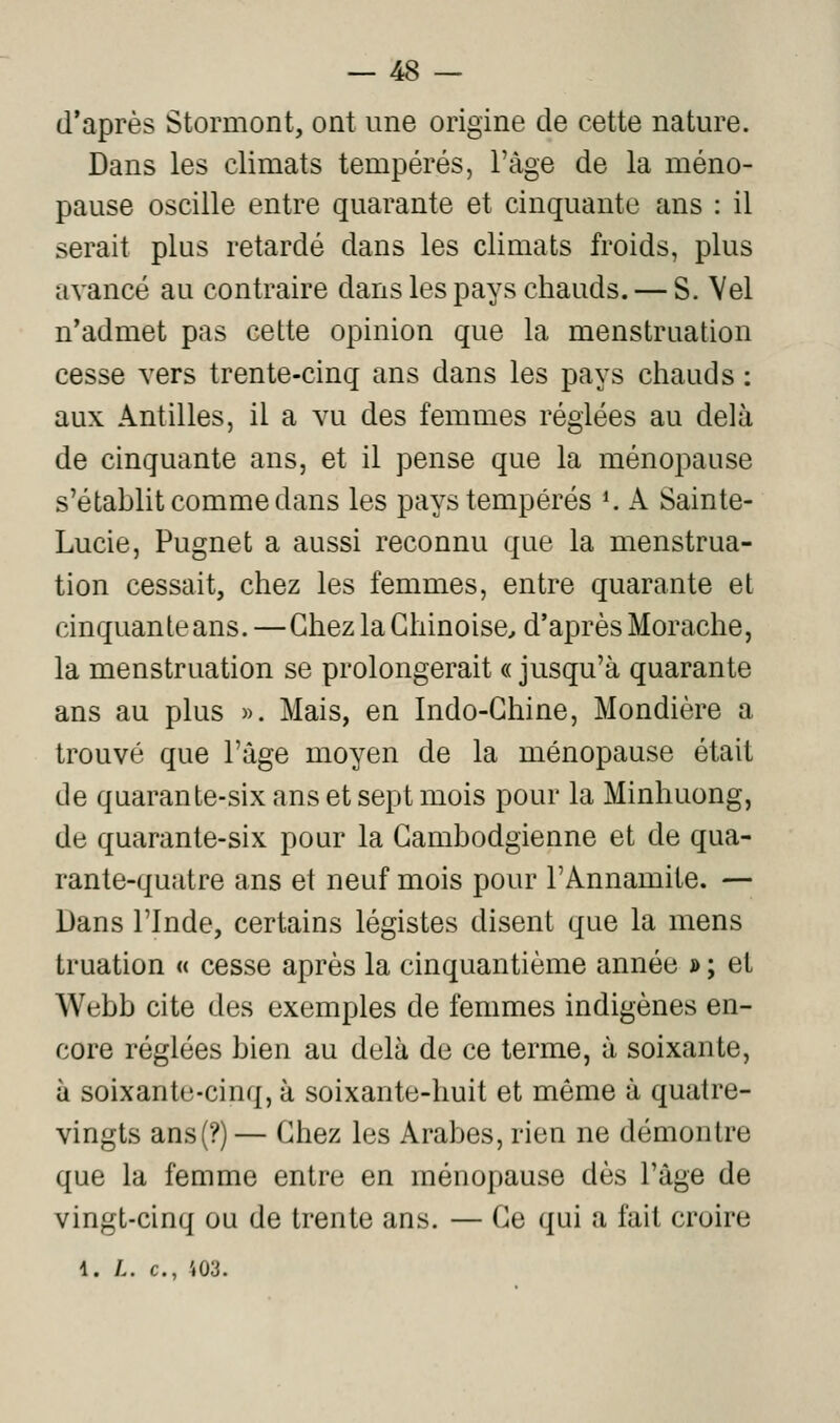 d'après Stormont, ont une origine de cette nature. Dans les climats tempérés, l'âge de la méno- pause oscille entre quarante et cinquante ans : il serait plus retardé dans les climats froids, plus avancé au contraire dans les pays chauds. — S. Vel n'admet pas cette opinion que la menstruation cesse vers trente-cinq ans dans les pays chauds : aux Antilles, il a vu des femmes réglées au delà de cinquante ans, et il pense que la ménopause s'étahlit comme dans les pays tempérés *. A Sainte- Lucie, Pugnet a aussi reconnu que la menstrua- tion cessait, chez les femmes, entre quarante et cinquante ans. —Chez la Chinoise^ d'après Morache, la menstruation se prolongerait « jusqu'à quarante ans au plus ». Mais, en Indo-Chine, Mondière a trouvé que l'âge moyen de la ménopause était de quarante-six ans et sept mois pour la Minhuong, de quarante-six pour la Cambodgienne et de qua- rante-quatre ans et neuf mois pour l'Annamite. — Dans l'Inde, certains légistes disent que la mens truation « cesse après la cinquantième année » ; et Webb cite des exemples de femmes indigènes en- core réglées bien au delà de ce terme, à soixante, à soixante-cinq, à soixante-huit et même à quatre- vingts ans(?) — Chez les Arabes, rien ne démontre que la femme entre en ménopause dès l'âge de vingt-cinq ou de trente ans. — Ce qui a fait croire 1. L. c, 403.