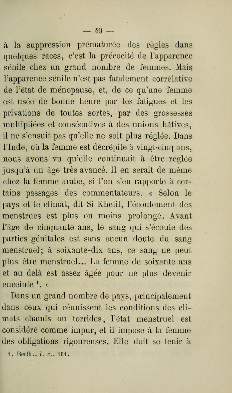 h la suppression prématurée des règles dans quelques races, c'est la précocité de l'apparence sénile chez un grand nombre de femmes. Mais l'apparence sénile n'est pas fatalement corrélative de l'état de ménopause, et^ de ce qu'une femme est usée de bonne heure par les fatigues et les privations de toutes sortes, par des grossesses multiphées et consécutives à des unions hâtives, il ne s'ensuit pas qu'elle ne soit plus réglée. Dans l'Inde, où la femme est décrépite à vingt-cinq ans, nous avons vu qu'elle continuait à être réglée jusqu'à un âge très avancé. 11 en serait de même chez la femme arabe, si Ton s'en rapporte à cer- tains passages des commentateurs. « Selon le pays et le chmat, dit Si Khelil, l'écoulement des menstrues est plus ou moins prolongé. Avant l'âge de cinquante ans, le sang qui s'écoule des parties génitales est sans aucun doute du sang menstruel; à soixante-dix ans, ce sang ne peut plus être menstruel... La femme de soixante ans et au delà est assez âgée pour ne plus devenir enceinte \ « Dans un grand nombre de pays, principalement dans ceux qui réunissent les conditions des cli- mats chauds ou torrides, l'état menstruel est considéré comme impur, et il impose à la femme des obligations rigoureuses. Elle doit se tenir à 1. Bei'th., /. c, 101.