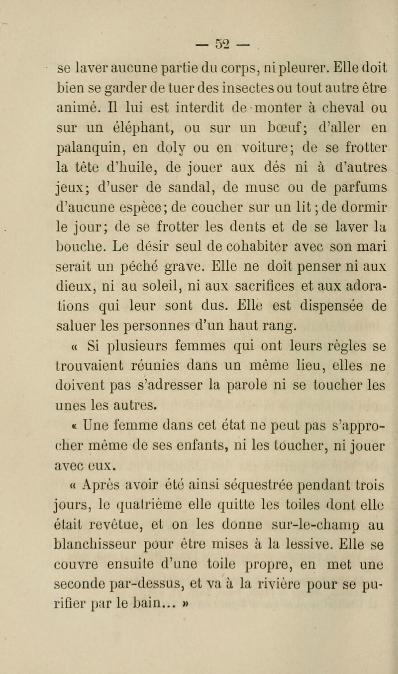 se laver aucune partie du corps, ni pleurer. Elle doit bien se garder de tuer des insectes ou tout autre être animé. Il lui est interdit de monter à cheval ou sur un éléphant, ou sur un bœuf; d'aller en palanquin, en doly ou en voiture; de se frotter la tète d'huile, de jouer aux dés ni à d'autres jeux; d'user de sandal, de musc ou de parfums d'aucune espèce; de coucher sur un lit ; de dormir le jour; de se frotter les dents et de se laver la bouche. Le désir seul de cohabiter avec son mari serait un péché grave. Elle ne doit penser ni aux dieux, ni au soleil, ni aux sacrifices et aux adora- tions qui leur sont dus. Elle est dispensée de saluer les personnes d'un haut rang. « Si plusieurs femmes qui ont leurs règles se trouvaient réunies dans un même lieu, elles ne doivent pas s'adresser la parole ni se toucher les unes les autres. « Une femme dans cet état ne peut pas s'appro- cher même de ses enfants, ni les toucher, ni jouer avec eux. « Après avoir été ainsi séquestrée pendant trois jours, le quatrième elle quitte les toiles dont elle était revêtue, et on les donne sur-le-champ au blanchisseur pour être mises à la lessive. Elle se couvre ensuite d'une toile propre, en met une seconde par-dessus, et va à la rivière pour se pu- rifier par le bain... »