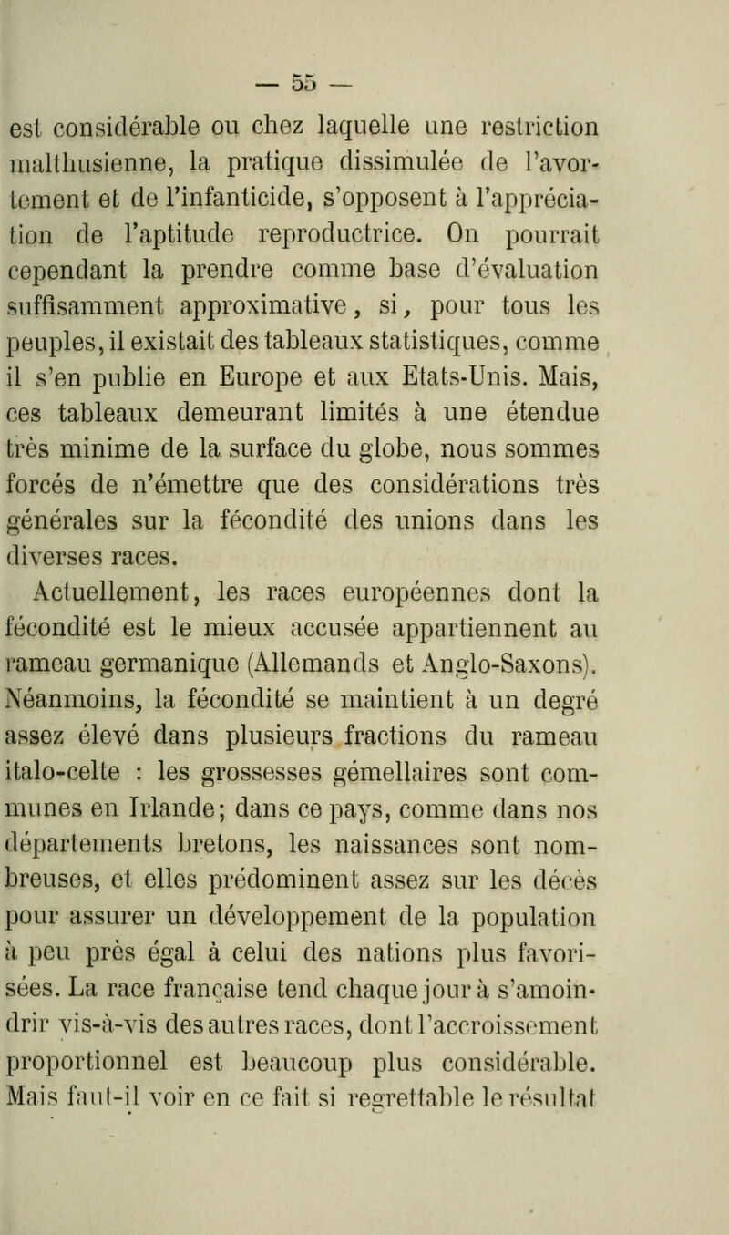 est considérable ou chez laquelle une restriction malthusienne, la pratique dissimulée de l'avor- tement et de l'infanticide, s'opposent à l'apprécia- tion de l'aptitude reproductrice. On pourrait cependant la prendre comme base d'évaluation suffisamment approximative, si, pour tous les peuples, il existait des tableaux statistiques, comme il s'en pubhe en Europe et aux Etats-Unis. Mais, ces tableaux demeurant limités à une étendue très minime de la surface du globe, nous sommes forcés de n'émettre que des considérations très générales sur la fécondité des unions dans les diverses races. x\cluellement, les races européennes dont la fécondité est le mieux accusée appartiennent au rameau germanique (Allemands et Angio-Saxons). Néanmoins, la fécondité se maintient à un degré assez élevé dans plusieurs fractions du rameau italo-celte : les grossesses gémellaires sont com- munes en Irlande; dans ce pays, comme dans nos départements bretons, les naissances sont nom- breuses, et elles prédominent assez sur les décès pour assurer un développement de la population à peu près égal à celui des nations plus favori- sées. La race française tend chaque jour à s'amoin- drir vis-à-vis des autres races, dontraccroissoment proportionnel est beaucoup plus considérable. Mais faut-il voir en ce fait si regrettable le résultat