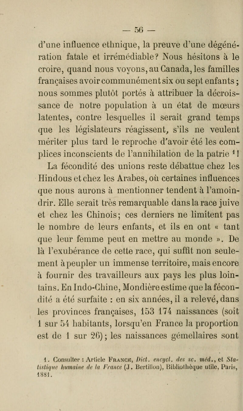 d'une influence ethnique, la preuve d'une dégéné- ration fatale et irrémédiable? Nous hésitons à le croire, quand nous voyons, au Canada, les familles françaises avoir communément six ou sept enfants ; nous sommes plutôt portés à attribuer la décrois- sance de notre population à un état de mœurs latentes, contre lesquelles il serait grand temps que les législateurs réagissent^ s'ils ne veulent mériter plus tard le reproche d'avoir été les com- plices inconscients de l'annihilation de la patrie ^ I La fécondité des unions reste débattue chez les Hindous et chez les Arabes, où certaines influences que nous aurons à mentionner tendent à l'amoin- drir. Elle serait très remarquable dans la race juive et chez les Chinois; ces derniers ne limitent pas le nombre de leurs enfants, et ils en ont « tant que leur femme peut en mettre au monde ». De là l'exubérance de cette race, qui suffît non seule- ment à peupler un immense territoire, mais encore à fournir des travailleurs aux pays les plus loin- tains. En Indo-Chine, Mondière estime que la fécon- dité a été surfaite : en six années, il a relevé, dans les provinces françaises, 153 174 naissances (soit 1 sur 54 habitants, lorsqu'en France la proportion est de 1 sur 20) ; les naissances gémellaires sont 1, Consulter : Ar-licle Franciî, l>ict. encijcl. des se. me'rf., et Sta- tistique humaine de la France (J. Bertilluii), Hibliollièque utile, Paris, 1881.