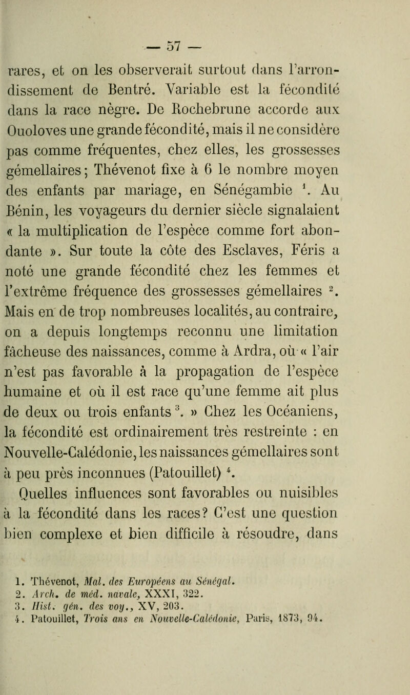 rares, et on les observerait surtout dans l'arron- dissement de Bentré. Variable est la fécondité dans la race nègre. De Rocbebrune accorde aux Ouoloves une grande fécondité, mais il ne considère pas comme fréquentes, chez elles, les grossesses gémellaires ; Thévenot fixe à 6 le nombre moyen des enfants par mariage, en Sénégambie ^ Au Bénin, les voyageurs du dernier siècle signalaient « la multiplication de l'espèce comme fort abon- dante )). Sur toute la côte des Esclaves, Féris a noté une grande fécondité chez les femmes et l'extrême fréquence des grossesses gémellaires ^ Mais en de trop nombreuses localités, au contraire, on a depuis longtemps reconnu une limitation fâcheuse des naissances, comme à Ardra, où « l'air n'est pas favorable à la propagation de l'espèce humaine et où il est race qu'une femme ait plus de deux ou trois enfants ^ » Chez les Océaniens, la fécondité est ordinairement très restreinte : en Nouvelle-Calédonie, les naissances gémellaires sont à peu près inconnues (Patouillet) *. Quelles influences sont favorables ou nuisililes à la fécondité dans les races? C'est une question bien complexe et bien difficile à résoudre, dans 1. Thévenot, Mal. des Européens au Sénégal, 2. Arch. de méd. navale, XXXI, 322. :i. Jlist. fjén. des voy., XV, 203. 4. Patouillet, Trois ans en NouveUe-Calédonie, Parit;, 1873, 94.