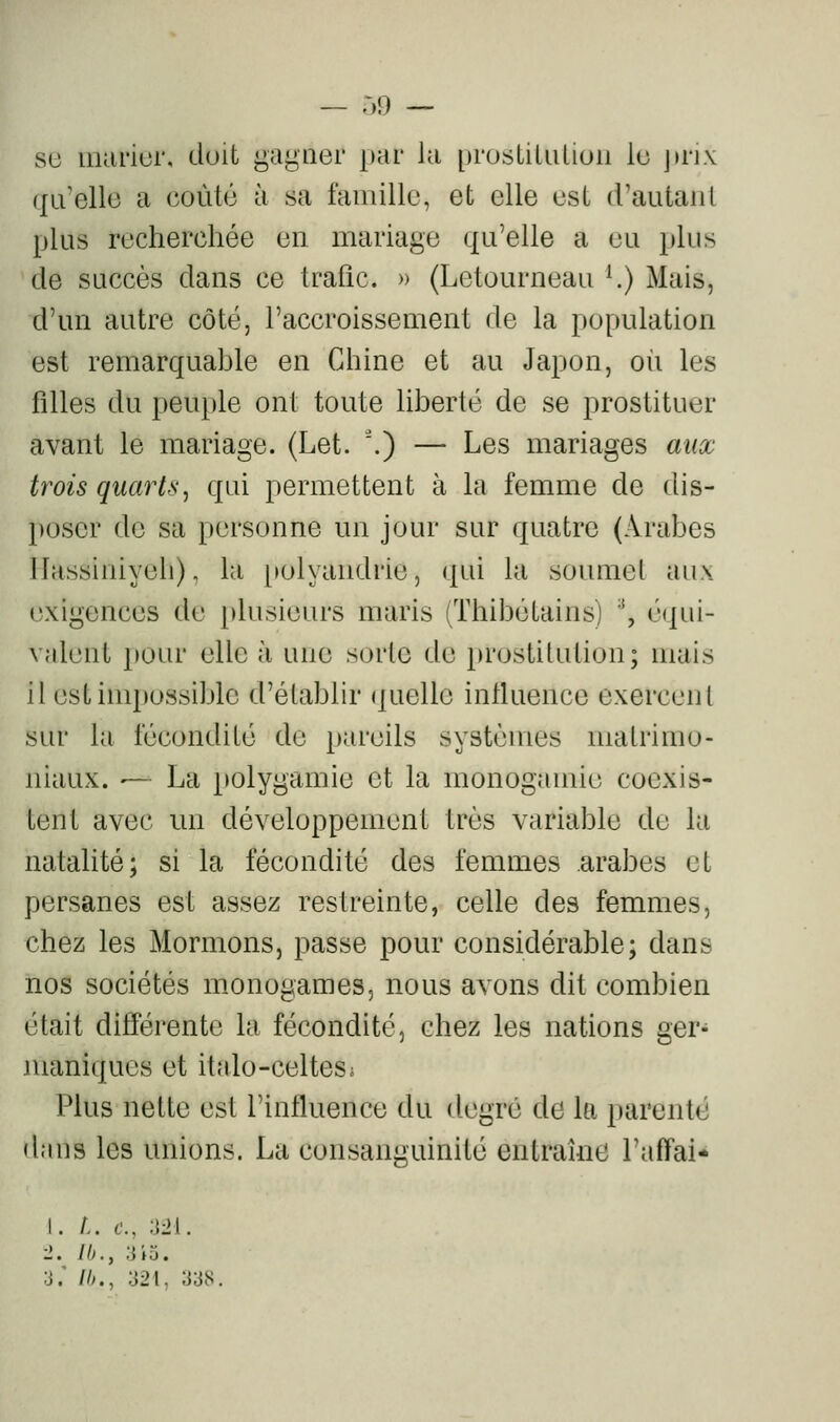 — r,9 — su iiuirior, doit gagner par la prostiUiUoii lu j)rix (jumelle a coûté à sa faiiiillo, et elle est d'autaiil plus recherchée en mariage qu'elle a eu plus de succès dans ce Irafîc. » (Letourneau '.) Mais, d'un autre côté, l'accroissement de la population est remarquable en Chine et au Japon, oii les filles du peuple ont toute liberté de se prostituer avant le mariage. (Let. '.) — Les mariages aux trois quartsj qui permettent à La femme de dis- poser do sa personne un jour sur quatre (Arabes llassuiiyeh), la polyandrie, qui la soumet aux exigences de plusieurs maris (Thibétains) \ équi- valent pour elle à une sorte de prostitution; mais il est impossible d'établir (juelle influence exercent sur la fécondité de pareils systèmes matrimo- niaux. — La polygamie et la monogamie coexis- tent avec un développement très variable de la natalité; si la fécondité des femmes arabes et persanes est assez restreinte, celle des femmes, chez les Mormons, passe pour considérable; dans nos sociétés m.onogames, nous avons dit combien était différente la fécondité, chez les nations ger- maniques et italo-celtesj Plus nette est l'influence du degré de la parenté dans les unions. La consanguinité entraîne l'affai* I. i. f., -m. ■2. Ib., ;iio. 3.' Ih., ;J21, 33S,