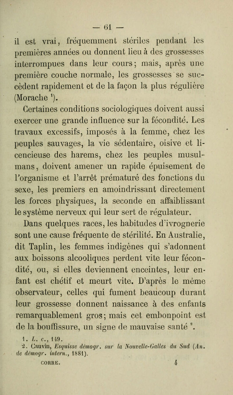 il est vrai, fréquemment stériles pendant les premières années ou donnent lieu à des grossesses interrompues dans leur cours; mais, après une première couche normale, les grossesses se suc- cèdent rapidement et de la façon la plus régulière (Morache '). Certaines conditions sociologiques doivent aussi exercer une grande influence sur la fécondité. Les travaux excessifs, imposés à la femme, chez les peuples sauvages, la vie sédentaire, oisive et li- cencieuse des harems, chez les peuples musul- mans, doivent amener un rapide épuisement de l'organisme et l'arrêt prématuré des fonctions du sexe, les premiers en amoindrissant directement les forces physiques, la seconde en affaiblissant le système nerveux qui leur sert de régulateur. Dans quelques races, les habitudes d'ivrognerie sont une cause fréquente de stériHté. En Australie, dit Taplin, les femmes indigènes qui s'adonnent aux boissons alcooliques perdent vite leur fécon- dité, ou, si elles deviennent enceintes, leur en- fant est chétif et meurt vite. D'après le même observateur, celles qui fument beaucoup durant leur grossesse donnent naissance à des enfants remarquablement gros; mais cet embonpoint est de la bouffissure, un signe de mauvaise santé . 1. L. c, 149. 2. Cauvin, Esquisse démogr. sur la Nouvelle-Galles du Sud {An. (le dcmogr. inlern., 1881). CORRE. i