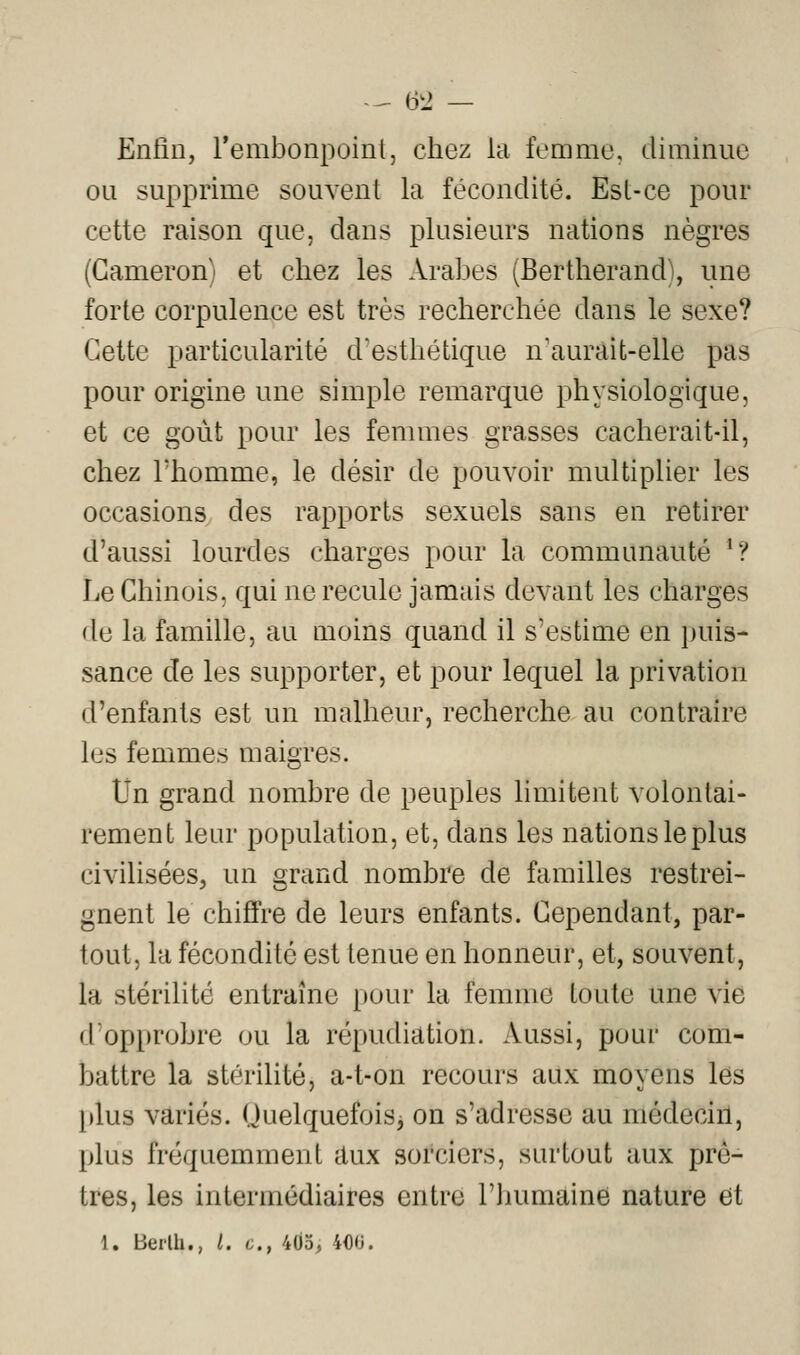 -^ &2 — Enlin, rembonpoint, chez la femme, diminue ou supprime souvent la fécondité. Est-ce pour cette raison que, dans plusieurs nations nègres (Gameron) et chez les Arabes (Bertherand), une forte corpulence est très recherchée dans le sexe? Cette particularité d'esthétique n'aurait-elle pas pour origine une simple remarque physiologique, et ce goût pour les femmes grasses cacherait-il, chez rhomme, le désir de pouvoir multiplier les occasions des rapports sexuels sans en retirer d'aussi lourdes charges pour la communauté '? Le Chinois, qui ne recule jamais devant les charges de la famille, au moins quand il s'estime en puis- sance de les supporter, et pour lequel la privation d'enfants est un malheur, recherche au contraire les femmes maigres. Un grand nombre de peuples hmitent volontai- rement leur population, et, dans les nations le plus civilisées, un grand nombre de familles restrei- gnent le chiffre de leurs enfants. Cependant, par- tout, la fécondité est tenue en honneur, et, souvent, la stérilité entraîne pour la femme toute une vie d'op[)robre ou la répudiation. Aussi, pour com- battre la stérilité, a-t-on recours aux moyens les plus variés. OuelquefoiSj on s'adresse au médecin, plus fréquemment aux sorciers, surtout aux prê- tres, les intermédiaires entre l'inmiaine nature et