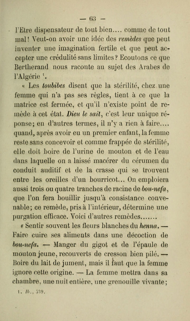 — fill - l'Etre dispensateur de tout bien.... comme de tout mal ! Veut-on avoir une idée des remèdes que peut inventer une imagination fertile et que peut ac* cepter une crédulité sans limites ? Ecoutons ce que Bertherand nous raconte au sujet des Arabes de l'Algérie \ « Les toubibes disent que la stérilité, chez une femme qui n'a pas ses règles, tient à ce que la matrice est fermée, et qu'il n'existe point de re- mède à cet état. Dieu le sait, c'est leur unique ré- ponse; en d'autres termes, il n'y a rien à faire.... quand, après avoir eu un premier enfant, la femme reste sans concevoir et comme frappée de stérilité, elle doit boire de l'urine de mouton et de l'eau dans laquelle on a laissé macérer du cérumen du conduit auditif et de la crasse qui se trouvent entre les oreilles d'un bourricot... On emploiera aussi trois ou quatre tranches de racine de bou-nefa, que l'on fera bouillir jusqu'à consistance conve- nable; ce remède, prisa l'intérieur, détermine une purgation efficace. Voici d'autres remèdes (( Sentir souvent les fleurs blanches du henna. — Faire cuire ses ahments dans une décoction de bou-nefa. — Manger du gigot et de l'épaule de mouton jeune, recouverts de cresson bien pilé.— Boire du lait de jument, mais il faut que la femme ignore cette origine. — La femme mettra dans sa chambre, une nuit entière, une grenouille vivante; I. Ih., 0-39.