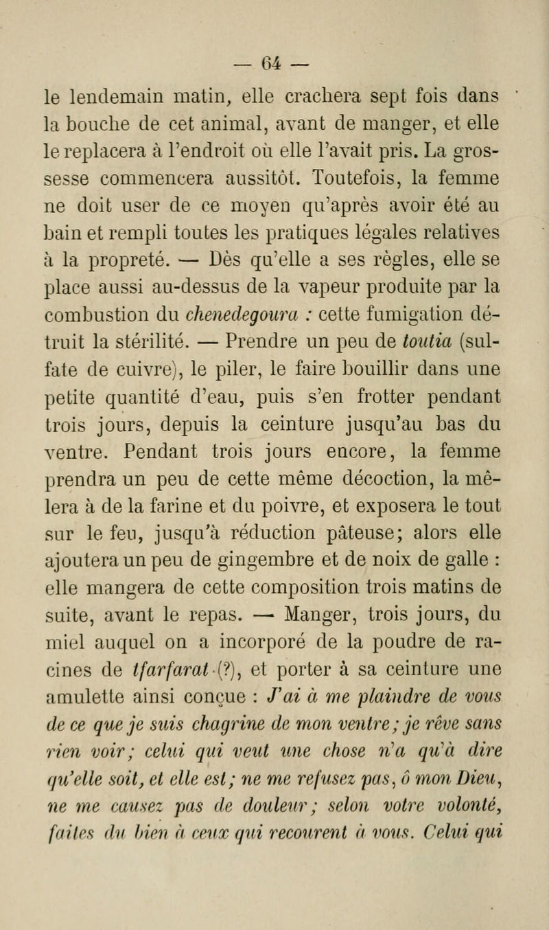 le lendemain matin, elle crachera sept fois dans la bouche de cet animal, avant de manger, et elle le replacera à l'endroit où elle l'avait pris. La gros- sesse commencera aussitôt. Toutefois, la femme ne doit user de ce moyen qu'après avoir été au bain et rempli toutes les pratiques légales relatives à la propreté. — Dès qu'elle a ses règles, elle se place aussi au-dessus de la vapeur produite par la combustion du chenedegoura : cette fumigation dé- truit la stérilité. — Prendre un peu de toiitia (sul- fate de cuivre), le piler, le faire bouillir dans une petite quantité d'eau, puis s'en frotter pendant trois jours, depuis la ceinture jusqu'au bas du ventre. Pendant trois jours encore, la femme prendra un peu de cette même décoction, la mê- lera à de la farine et du poivre, et exposera le tout sur le feu, jusqu'à réduction pâteuse; alors elle ajoutera un peu de gingembre et de noix de galle : elle mangera de cette composition trois matins de suite, avant le repas. — Manger, trois jours, du miel auquel on a incorporé de la poudre de ra- cines de ifarfarat i;^)^ et porter à sa ceinture une amulette ainsi conçue : Tai à me 'plaindre de vous de ce que je suis chagrine de mon ventre; je rêve saiis rien voir; celui qui veut une chose n^a qu^à dire qu'elle soit, et elle est; ne me refusez pas^ ô mon Dieu, ne me causez pas de douleur ; selon votre volonté, faites du bien à ceux qui recourent à vous. Celui qui