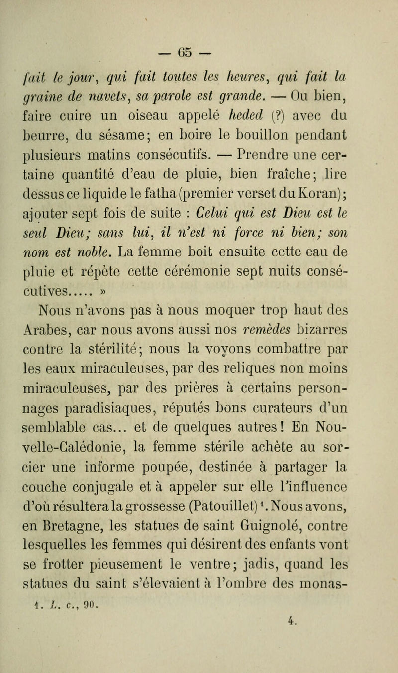 fait le jour, qui fait toutes les heures, qui fait la graille de navets^ sa'parole est grande. — Ou bien, faire cuire un oiseau appelé heded (?) avec du beurre, du sésame; en boire le bouillon pendant plusieurs matins consécutifs. — Prendre une cer- taine quantité d'eau de pluie, bien fraîche; lire dessus ce liquide le fatha (premier verset du Koran) ; ajouter sept fois de suite : Celui qui est Dieu est le seul Dieu; sans lui^ il n'est ni force ni bien; son nom est noble. La femme boit ensuite cette eau de pluie et répète cette cérémonie sept nuits consé- cutives » Nous n'avons pas à nous moquer trop haut des Arabes, car nous avons aussi nos remèdes bizarres contre la stérilité; nous la voyons combattre par les eaux miraculeuses, par des reliques non moins miraculeuses, par des prières à certains person- nages paradisiaques, réputés bons curateurs d'un semblable cas... et de quelques autres! En Nou- velle-Calédonie, la femme stérile achète au sor- cier une informe poupée, destinée à partager la couche conjugale et à appeler sur elle Tinfluence d'où résultera la grossesse (Patouillet) ^ Nous avons, en Bretagne, les statues de saint Guignolé, contre lesquelles les femmes qui désirent des enfants vont se frotter pieusement le ventre; jadis, quand les statues du saint s'élevaient à l'oml^re des monas- 1. />. c, 90.