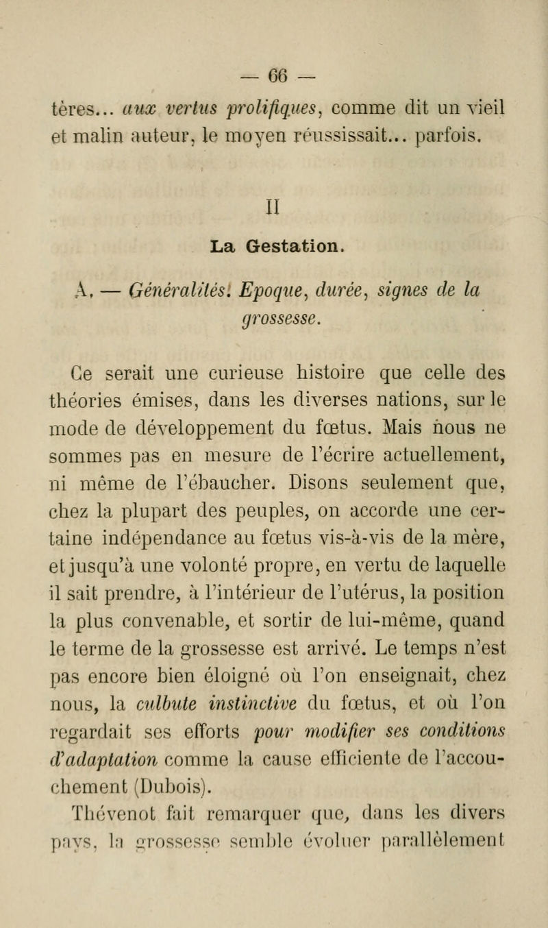 tères... aux vertus prolifiques, comme dit un vieil et malin auteur, le moyen réussissait... parfois, II La Gestation. A, — Généralités. Epoque, durée, signes de la grossesse. Ce serait une curieuse histoire que celle des théories émises, dans les diverses nations, sur le mode de développement du fœtus. Mais nous ne sommes pas en mesure de l'écrire actuellement, ni même de l'éhaucher. Disons seulement que, chez la plupart des peuples, on accorde une cer- taine indépendance au fœtus vis-à-vis de la mère, et jusqu'à une volonté propre, en vertu de laquelle il sait prendre, à l'intérieur de l'utérus, la position la plus convenable, et sortir de lui-même, quand le terme de la grossesse est arrivé. Le temps n'est pas encore bien éloigné où l'on enseignait, chez nous, la culbute instinctive du fœtus, et où l'on regardait ses efforts pour modifier ses conditions d'adaptation comme la cause efficiente de l'accou- chement (Dubois). Thévenot fait remarquer que, dans les divers pays, lu arossesso semble évoliioi* pnrallèlement