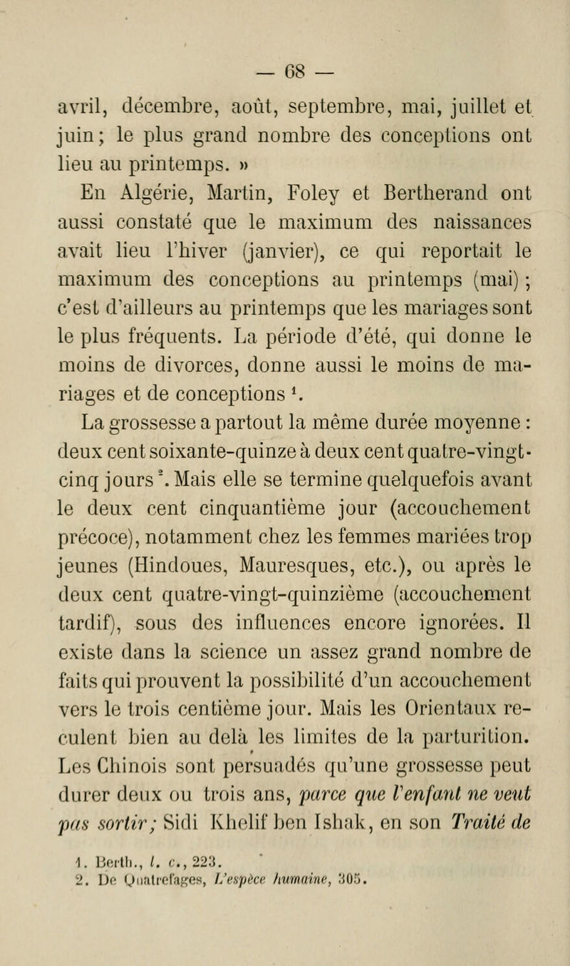 avril, décembre, août, septembre, mai, juillet et juin; le plus grand nombre des conceptions ont lieu au printemps. » En Algérie, Martin, Foley et Bertherand ont aussi constaté que le maximum des naissances avait lieu l'biver (janvier), ce qui reportait le maximum des conceptions au printemps (mai) ; c'est d'ailleurs au printemps que les mariages sont le plus fréquents. La période d'été, qui donne le moins de divorces, donne aussi le moins de ma- riages et de conceptions *. La grossesse a partout la même durée moyenne : deux cent soixante-quinze à deux cent quatre-vingt- cinq jours '. Mais elle se termine quelquefois avant le deux cent cinquantième jour (accouchement précoce), notamment chez les femmes mariées trop jeunes (Hindoues, Mauresques, etc.), ou après le deux cent quatre-vingt-quinzième (accouchement tardif), sous des influences encore ignorées. 11 existe dans la science un assez grand nombre de faits qui prouvent la possibilité d'un accouchement vers le trois centième jour. Mais les Orientaux re- culent bien au delà les limites de la parturition. Les Chinois sont persuadés qu'une grossesse peut durer deux ou trois ans, parce que Venfanl ne veut pas sortir; Sidi Khelif ben Ishak, en son Traité de 1. bortli., /. c-.,223. 2. L)e QiirilrefaKes, f/espèce humaine, 305.