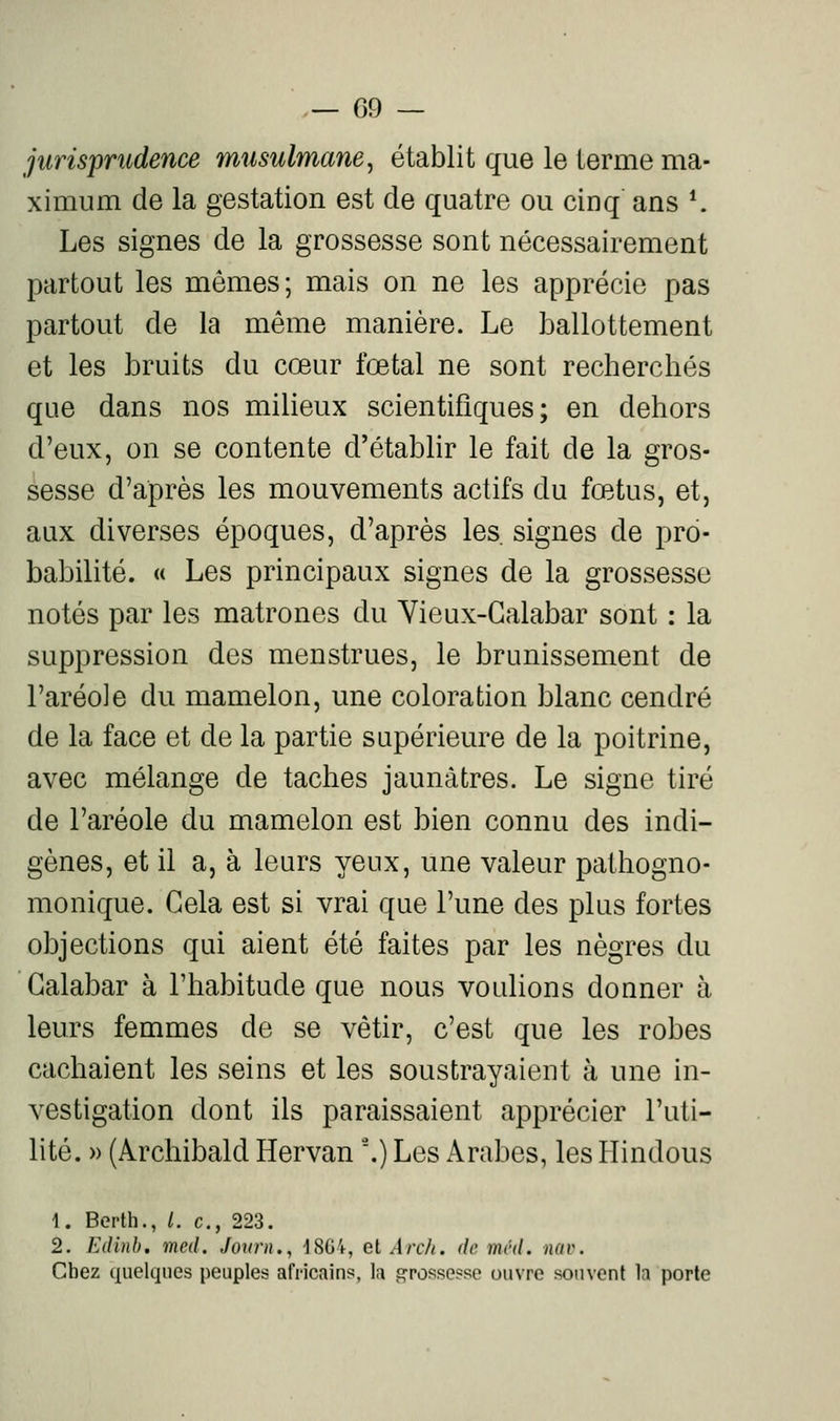 — 09 — jurisprudence musulmane^ établit que le terme ma- ximum de la gestation est de quatre ou cinq ans *. Les signes de la grossesse sont nécessairement partout les mêmes; mais on ne les apprécie pas partout de la même manière. Le ballottement et les bruits du cœur fœtal ne sont recherchés que dans nos milieux scientifiques; en dehors d'eux, on se contente d'établir le fait de la gros- sesse d'après les mouvements actifs du fœtus, et, aux diverses époques, d'après les. signes de pro- babilité. « Les principaux signes de la grossesse notés par les matrones du Vieux-Galabar sont : la suppression des menstrues, le brunissement de l'aréole du mamelon, une coloration blanc cendré de la face et de la partie supérieure de la poitrine, avec mélange de taches jaunâtres. Le signe tiré de l'aréole du mamelon est bien connu des indi- gènes, et il a, à leurs yeux, une valeur pathogno- monique. Gela est si vrai que l'une des plus fortes objections qui aient été faites par les nègres du Galabar à l'habitude que nous voulions donner à leurs femmes de se vêtir, c'est que les robes cachaient les seins et les soustrayaient à une in- vestigation dont ils paraissaient apprécier l'uti- lité. » (Archibald Hervan '.) Les Arabes, les Hindous 1. Berth., /. c, 223. 2. Edinb, mcd. Jotmi., 1864, el A)-ch. de méd. nav. Chez quelques peuples africains, la grossesso ouvre souvent la porte