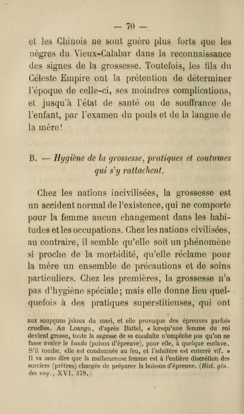 et les Chinois ne sont guère plus forts que les nègres du Yieux-Galabar dans la reconnaissance des signes de la grossesse. Toutefois, les fils du Céleste Empire ont la prétention de déterminer l'époque de celle-ci, ses moindres complications, et jusqu'à l'état de santé ou de souffrance de l'enfant, par l'examen du pouls et de la langue de la mère! B. ^~ Hygiène de la grossesse, pratiques et coiitunies qui s^y rattachent. Chez les nations incivilisées, la grossesse est un accident normal de l'existence, qui ne comporte pour la femme aucun changement dans les habi- tudes et les occupations. Chez les nations civilisées, au contraire, il semble qu'elle soit un phénomène si proche de la morbidité, qu'elle réclame pour la mère un ensemble de précautions et de soins particuhers. Chez les premières, la grossesse n'a pas d'hygiène spéciale ; mais elle donne lieu quel- quefois à des pratiques superstitieuses, qui ont aux soupçons jaloux du mari, et elle provoque des épreuves parfois cruelles. Au Loango, d'après Battel, a lorsqu'une femme du roi devient grosse, toute la sagesse de sa conduite n'empêche pas qu'on ne fasse avaler le bondu (poih^on d'épreuve), pour elle, à quelque enclave. S'il tombe, elle est condamnée au feu, et l'adultère est enterré vif. » Il va sans dire que la malheureuse femme est à l'entière discrétion des sorciers (prôlres) ehargés de préparer la boisson d'épreuve. (Hiat. yen. (iea voij., XVI, 379.;