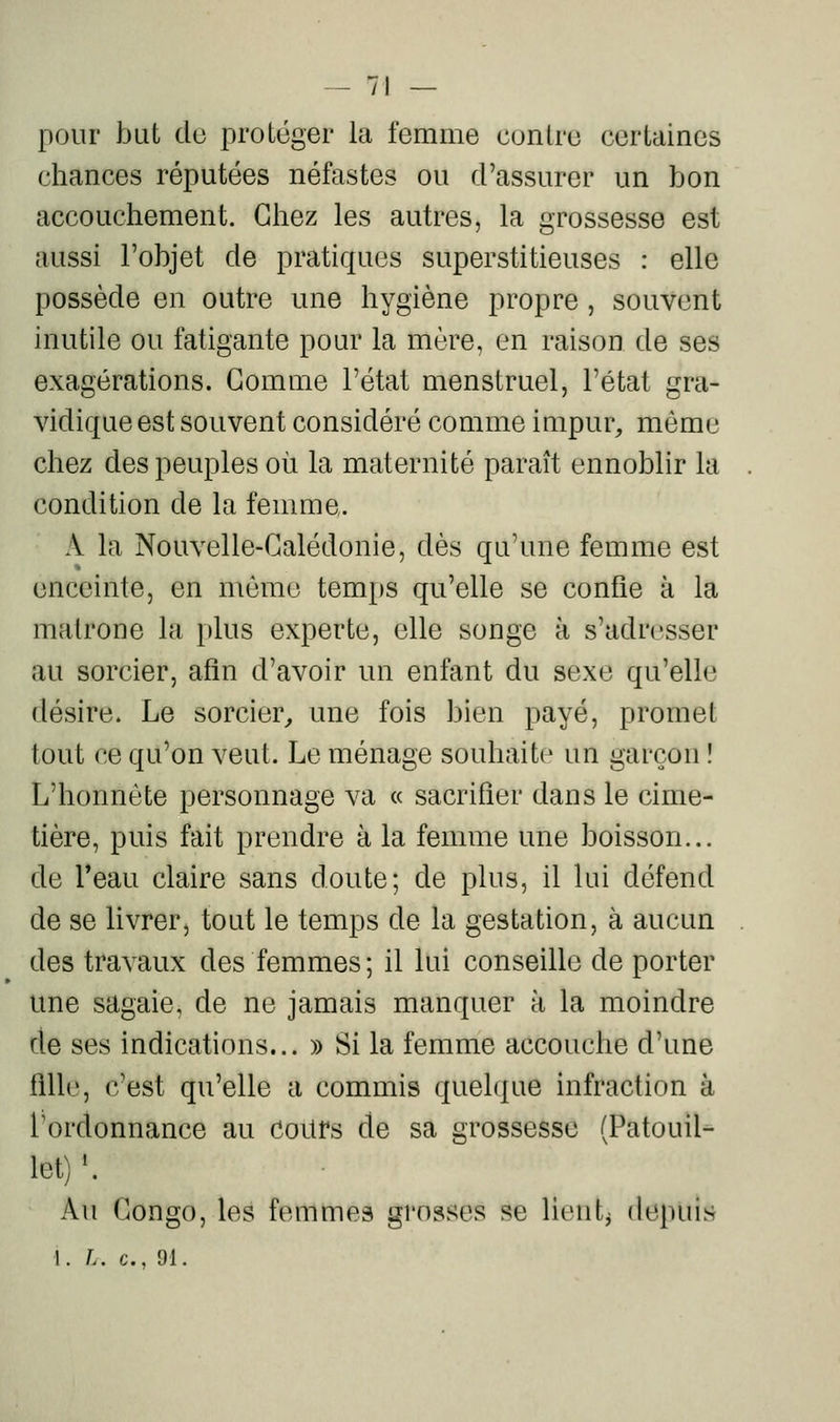 pour but de protéger la femme contre certaines cliances réputées néfastes ou d'assurer un bon accouchement. Chez les autres, la grossesse est aussi l'objet de pratiques superstitieuses : elle possède en outre une hygiène propre, souvent inutile ou fatigante pour la mère, en raison de ses exagérations. Gomme l'état menstruel, l'état gra- vidique est souvent considéré comme impur, môme chez des peuples où la maternité paraît ennoblir la condition de la femme. A la Nouvelle-Calédonie, dès qu'une femme est enceinte, en môme temps qu'elle se confie à la matrone la plus experte, elle songe à s'adresser au sorcier, afin d'avoir un enfant du sexe qu'elle désire. Le sorcier, une fois bien payé, promet tout ce qu'on veut. Le ménage souhaite un garçon ! L'honnête personnage va « sacrifier dans le cime- tière, puis fait prendre à la femme une boisson... de l'eau claire sans doute; de plus, il lui défend de se livrer, tout le temps de la gestation, à aucun des travaux des femmes; il lui conseille de porter une sagaie, de ne jamais manquer à la moindre de ses indications... » Si la femme accouche d'une fille, c'est qu'elle a commis quel<|ue infraction à l'ordonnance au CoUfs de sa grossesse (Patouil- Ict) '. Au Congo, les femmes grosses se lient^ depuis 1. L. c, 91.