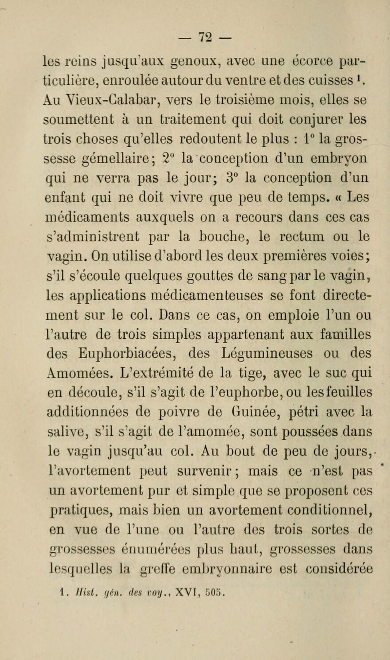 les reins jusqu'aux genoux, avec une ëcorce pai- ticulière, enroulée autour du ventre et des cuisses K Au Yieux-Calabar, vers le troisième mois, elles se soumettent à un traitement qui doit conjurer les trois choses qu'elles redoutent le plus : 1** la gros- sesse gémellaire; 2'' la conception d'un embryon qui ne verra pas le jour; 3*^ la conception d'un enfant qui ne doit vivre que peu de temps. « Les médicaments auxquels on a recours dans ces cas s'administrent par la bouche, le rectum ou le vagin. On utilise d'abord les deux premières voies; s'il s'écoule quelques gouttes de sang par le vagin, les applications médicamenteuses se font directe- ment sur le col. Dans ce cas, on emploie l'un ou l'autre de trois simples appartenant aux familles des Euphorbiacées, des Légumineuses ou des Amomées. L'extrémité de la tige, avec le suc qui en découle, s'il s'agit de l'euphorbe, ou les feuilles additionnées de poivre de Guinée, pétri avec la salive, s'il s'agit de l'amomée, sont poussées dans le vagin jusqu'au col. Au bout de peu de jours,- l'avortement peut survenir ; mais ce n'est pas un avortement pur et simple que se proposent ces pratiques, mais bien un avortement conditionnel, en vue de l'une ou l'autre des trois sortes de grossesses énurnérées plus haut, grossesses dans lesquelles la groife embryonnaire est considérée 1. Ilist. (ji'ii. dan roij., XVI, .'JO.'J.