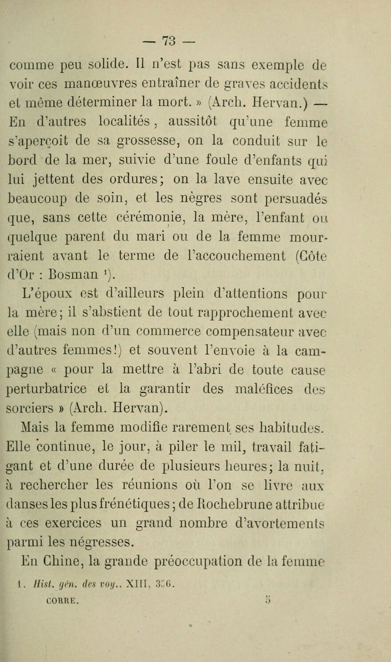comme peu solide. Il n'est pas sans exemple de voir ces manœuvres entraîner de graves accidents et même déterminer la mort. » (Arcli. Hervan.) — En d'autres localités, aussitôt qu'une femme s'aperçoit de sa grossesse, on la conduit sur le iDord de la mer, suivie d'une foule d'enfants qui lui jettent des ordures; on la lave ensuite avec beaucoup de soin, et les nègres sont persuadés que, sans cette cérémonie, la mère, l'enfant ou quelque parent du mari ou de la femme mour- raient avant le terme de l'accouchement (Côte d'Or : Bosman ^). L'époux est d'ailleurs plein d'attentions pour la mère ; il s'abstient de tout rapprochement avec elle (mais non d'un commerce compensateur avec d'autres femmes!) et souvent l'envoie à la cam- pagne « pour la mettre à l'abri de toute cause perturbatrice et la garantir des maléfices des sorciers » (Arcli. Hervan). Mais la femme modifie rarement ses habitudes. Elle continue, le jour, à piler le mil, travail fati- gant et d'une durée de plusieurs heures; la nuit, à rechercher les réunions où l'on se livre aux danses les plus frénétiques ; de Kochebrune attribue à ces exercices un grand nombre d'avortements parmi les négresses. Eu Chine, la grande préoccupation de la femme 1. Hisl. (jvn. des voij.. XIII. 3CG. L.ORRE.