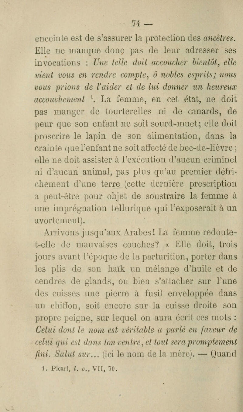 enceinte est de s'assurer la protection des ancêtres. Elle ne manque donc pas de leur adresser ses invocations : Une telle doit accoucher bientôt^ elle vient vous en rendre compte^ à nobles esprits; nous vous prions de Vaider et de lui donner un heureux accouchement ^ La femme, en cet état, ne doit pas manger de tourterelles ni de canards, de peur que son enfant ne soit sourd-muet ; elle doit proscrire le lapin de son alimentation, dans la crainte que l'enfant ne soit affecté de bec-de-lièvre ; elle ne doit assister à l'exécution d'aucun criminel ni d'aucun animal,, pas plus qu'au premier défri- chement d'une terre (cette dernière prescription a peut-être pour objet de soustraire la femme à une imprégnation tellurique qui l'exposerait à un avortement). Arrivons jusqu'aux Arabes! La femme redoute- t-elle de mauvaises couches? « Elle doit, trois jours avant l'époque de la parturition, porter dans les plis de son haïk un mélange d'huile et de cendres de glands, ou bien s'attacher sur l'une des cuisses une pierre à fusil enveloppée dans un chiffon, soit encore sur la cuisse droite son propre peigne, sur lequel on aura écrit ces mots : Celui dont le nom est véritable a parlé en faveur de celui qui est dans ton ventre^ et tout sera promptemenl fini. Salut sur... (ici le nom de la mère). — Quand