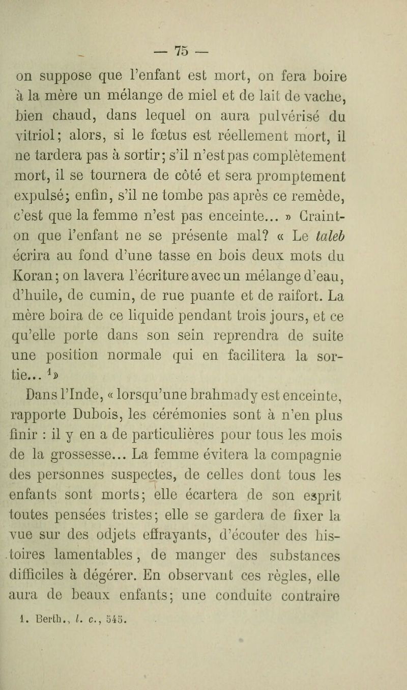 on suppose que l'enfant est mort, on fera boire à la mère un mélange de miel et de lait de vache, bien chaud, dans lequel on aura pulvérisé du vitriol; alors, si le fœtus est réellement mort, il ne tardera pas à sortir; s'il n'est pas complètement mort, il se tournera de côté et sera promptement expulsé; enfin, s'il ne tombe pas après ce remède, c'est que la femme n'est pas enceinte... » Craint- on que l'enfant ne se présente mal? « Le taleb écrira au fond d'une tasse en bois deux mots du Koran; on lavera l'écriture avec un mélange d'eau, d'huile, de cumin, de rue puante et de raifort. La mère boira de ce liquide pendant trois jours, et ce qu'elle porte dans son sein reprendra de suite une position normale qui en facilitera la sor- tie... ^i) Dans l'Inde, « lorsqu'une brahmady est enceinte, rapporte Dubois, les cérémonies sont à n'en plus finir : il y en a de particulières pour tous les mois de la grossesse... La femme évitera la compagnie des personnes suspectes, de celles dont tous les enfants sont morts; elle écartera de son esprit toutes pensées tristes; elle se gardera de fixer la vue sur des odjets effrayants, d'écouter des his- .toires lamentables, de manger des substances difficiles à dégérer. En observant ces règles, elle aura de beaux enfants; une conduite contraire 1. Berth., /. c, 545.