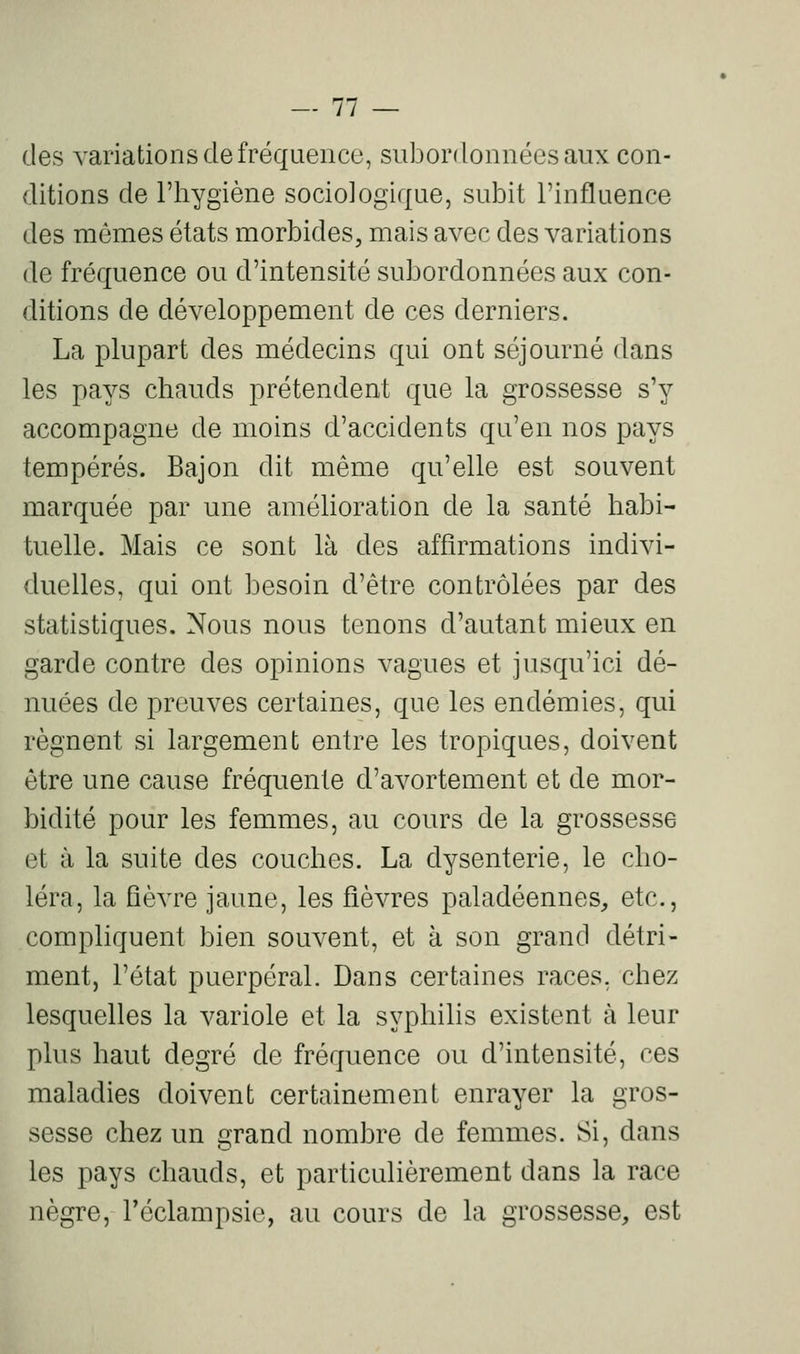 des variations de fréquence, subordonnées aux con- ditions de l'hygiène sociologique, subit l'influence des mêmes états morbides, mais avec des variations (le fréquence ou d'intensité subordonnées aux con- ditions de développement de ces derniers. La plupart des médecins qui ont séjourné dans les pays chauds prétendent que la grossesse s'y accompagne de moins d'accidents qu'en nos pays tempérés. Bajon dit même qu'elle est souvent marquée par une amélioration de la santé habi- tuelle. Mais ce sont là des affirmations indivi- duelles, qui ont besoin d'être contrôlées par des statistiques. Nous nous tenons d'autant mieux en garde contre des opinions vagues et jusqu'ici dé- nuées de preuves certaines, que les endémies, qui régnent si largement entre les tropiques, doivent être une cause fréquente d'avortement et de mor- bidité pour les femmes, au cours de la grossesse et à la suite des couches. La dysenterie, le cho- léra, la fièvre jaune, les fièvres paladéennes, etc., compliquent bien souvent, et à son grand détri- ment, l'état puerpéral. Dans certaines races, chez lesquelles la variole et la syphilis existent à leur plus haut degré de fréquence ou d'intensité, ces maladies doivent certainement enrayer la gros- sesse chez un grand nombre de femmes. Si, dans les pays chauds, et particulièrement dans la race nègre, l'éclampsie, au cours de la grossesse, est