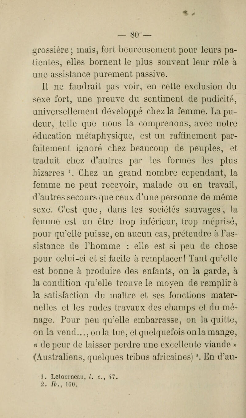 grossière; mais, fort heureusement pour leurs pa- tientes, elles bornent le plus souvent leur rôle à une assistance purement passive. Il ne faudrait pas voir, en cette exclusion du sexe fort, une preuve du sentiment de pudicité, universellement développé chez la femme. La pu- deur, telle que nous la comprenons, avec notre éducation métaphysique, est un raffinement par- faitement ignoré chez beaucoup de peuples, et traduit chez d'autres par les formes les plus bizarres ^ Chez un grand nombre cependant, la femme ne peut recevoir, malade ou en travail, d'autres secours que ceux d'une personne de même sexe. C'est que, dans les sociétés sauvages, la femme est un être trop inférieur, trop méprisé, pour qu'elle puisse, en aucun cas, prétendre à l'as- sistance de l'homme : elle est si peu de chose pour celui-ci et si facile à remplacer ! Tant qu'elle est bonne à produire des enfants, on la garde, à la condition qu'elle trouve le moyen de remplira la satisfaction du maître et ses fonctions mater- nelles et les rudes travaux des champs et du mé- nage. Pour peu qu'elle embarrasse, on la quitte, on la vend..., on la tue, et quelquefois on la mange, « de peur de laisser perdre une excellente viande » (Australiens, quelques tribus africaines) -. En d'au- 1. Lelonrneaii, /. c, i7. 2, Ib., KiO.